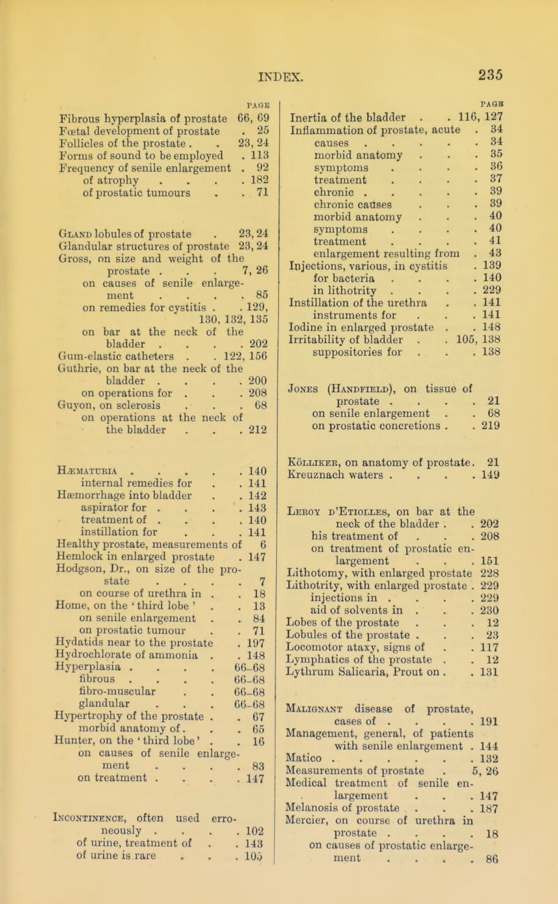 PAGE Fibrous hyperplasia of prostate 66, 69 Fcetal development of prostate . 25 Follicles of the prostate . . 23, 24 Forms of sound to be employed . 113 Frequency of senile enlargement . 92 of atrophy .... 182 of prostatic tumours . . 71 Gland lobules of prostate . 23,24 Glandular structures of prostate 23, 24 Gross, on size and weight of the prostate . . . 7, 26 on causes of senile enlarge- ment . . . .85 on remedies for cystitis . . 129, 130, 132, 135 on bar at the neck of the bladder . . . .202 Gum-elastic catheters . . 122, 156 Guthrie, on bar at the neck of the bladder . . . .200 on operations for . . . 208 Guyon, on sclerosis . . .68 on operations at the neck of the bladder . . .212 Hy-EMATTJRIA . internal remedies for Hsemorrhage into bladder aspirator for . treatment of . instillation for 140 141 142 143 140 141 Healthy prostate, measurements of 6 Hemlock in enlarged prostate . 147 Hodgson, Dr., on size of the pro- state .... 7 on course of urethra in . .18 Home, on the ' third lobe ' . .13 on senile enlai'gement . . 84 on prostatic tumour . . 71 Hydatids near to the prostate . 197 Hydrochlorate of ammonia . . 148 Hyperplasia .... 66-68 fibrous .... 66-68 fibro-muscular . . 66-68 glandular . . . 60-68 Hypertrophy of the prostate . . 67 morbid anatomy of. . .65 Hunter, on the ' third lobe' . .16 on causes of senile enlarge- ment . . . .83 on treatment .... 147 Incontinence, often used erro- neously .... 102 of urine, treatment of . . 143 of urine is rare . . . 100 PAGB Inertia of the bladder . . 116, 127 Inflammation of prostate, acute . 34 causes 34 morbid anatomy . . .35 symptoms . 36 treatment . . • .37 chronic 39 chronic causes . • .39 morbid anatomy . . .40 symptoms . . • .40 treatment . . . .41 enlargement resulting from . 43 Injections, various, in cystitis . 139 for bacteria .... 140 in lithotrity . . . .229 Instillation of the urethra . . 141 instruments for . . . 141 Iodine in enlarged prostate . . 148 Irritability of bladder . . 105, 138 suppositories for . . . 138 Jones (Handfield), on tissue of prostate . . . .21 on senile enlargement . . 68 on prostatic concretions . . 219 KoLLiKEK, on anatomy of prostate. 21 Kreuznach waters .... 149 Leeoy d'Etiolles, on bar at the neck of the bladder . . 202 his treatment of . . . 208 on treatment of prostatic en- largement . . .151 Lithotomy, with enlarged prostate 228 Lithotrity, with enlarged prostate . 229 injections in . . . . 229 aid of solvents in . . . 230 Lobes of the prostate . . .12 Lobules of the prostate . . .23 Locomotor ataxy, signs of . .117 Lymphatics of the prostate . . 12 Lythrum Salicaria, Prout on . . 131 Malignant disease of prostate, cases of . . . . 191 Management, general, of patients with senile enlargement . 144 Matico 132 Measurements of prostate . 5, 26 Medical treatment of senile en- largement . . . 147 Melanosis of prostate . . . 187 Mercier, on course of urethra in prostate . . . .18 on causes of prostatic enlarge- ment . . . .86