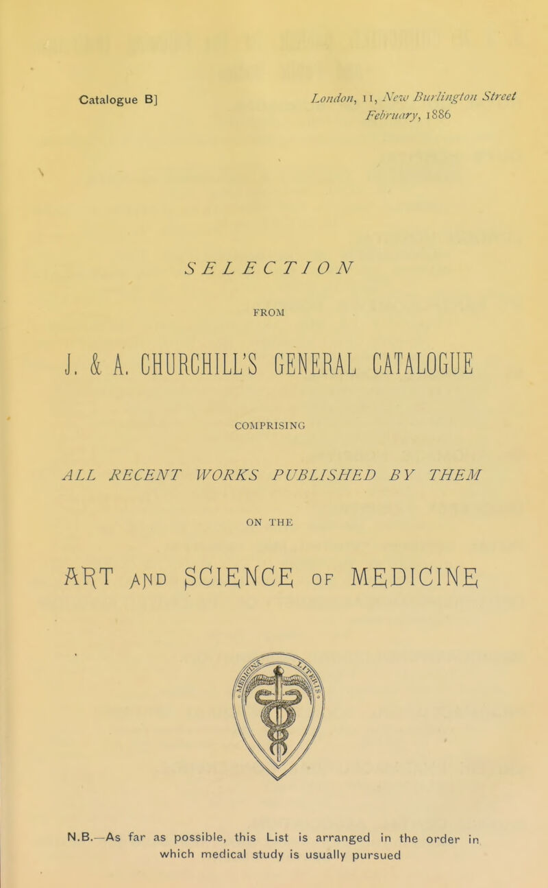 February, 1886 SELECTION FROM J. & A. CHURCHILL'S GENERAL CATALOGUE COMPRISING ALL RECENT WORKS PUBLLSHED BY THEM ON THE AKT SCIENCE OF MEDICINE N.B.—As far as possible, this List is arranged in the order in which medical study is usually pursued