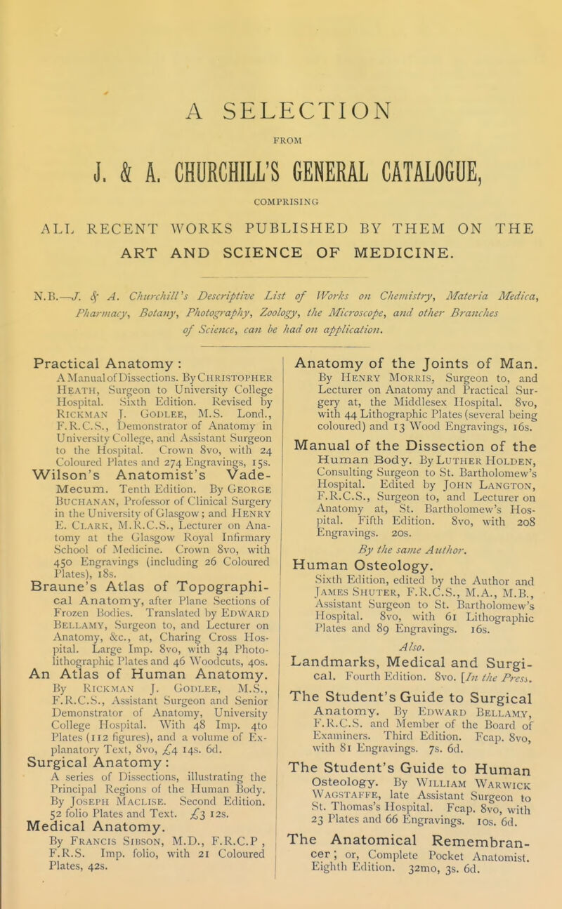 A SELECTION FROM J. & A. CHURCHILL'S GENERAL CATALOGUE, COMPRISING ALL RECENT WORKS PUBLISHED BY THEM ON THE ART AND SCIENCE OF MEDICINE. N.B.—/. A. Churchill's Descriptive List of Works on Chemistry, Materia Meciica, Pharmacy, Botany, Photography, Zoology, the Mici-oscope, and other Brandies of Science, can he had on application. Practical Anatomy : A Manual of Dissections. By Christopher Heath, Surgeon to University College Hospital. Sixth Edition. Revised by RiCKMAN J. GODLEE, M.S. Lond., F. R. C.S., Demonstrator of Anatomy in University College, and Assistant Surgeon to the Hospital. Crown 8vo, with 24 Coloured Plates and 274 Engravings, 15s. Wilson's Anatomist's Vade- Mecum. Tenth Edition. By George Buchanan, Professor of Clinical Surgery in the University of Glasgow; and Henry E. Clark, M.R.C.S., Lecturer on Ana- tomy at the Glasgow Royal Infirmary School of Medicine. Crown 8vo, with 450 Engravings (including 26 Coloured Plates), 18s. Braune's Atlas of Topographi- cal Anatomy, after Plane Sections of Frozen Bodies. Translated by EnWARD Bell.^.my, Surgeon to, and Lecturer on Anatomy, &c., at, Charing Cross Hos- pital. Large Imp. 8vo, with 34 Photo- lithographic Plates and 46 Woodcuts, 40s. An Atlas of Human Anatomy. By RicKMAN J. Gopi.ee, M.S., F. R.C.S., Assistant -Surgeon and vSenior Demonstrator of Anatomy, University College Hospital. With 48 Imp. 410 Plates (112 figures), and a volume of I^x- planatory Text, 8vo, ^^4 14s. 6d. Surgical Anatomy: A series of Dissections, illustrating the Principal Regions of the Human Body. By Joseph Maclise. Second Edition. 52 folio Plates and Text. I2s. Medical Anatomy. By Francis Sibson, M.D., F.R.C.P , F. R.S. Imp. folio, with 21 Coloured Plates, 42s. Anatomy of the Joints of Man. By Henry Morris, Surgeon to, and Lecturer on Anatomy and Practical Sur- gery at, the Middlesex Hospital. Svo, with 44 Lithographic Plates (several being coloured) and 13 Wood Engravings, 16s. Manual of the Dissection of the Human Body. By Luther Holden, Consulting Surgeon to St. Bartholomew's Hospital. Edited by John Langton, F.R.C.S., Surgeon to, and Lecturer on Anatomy at, St. Bartholomew's Hos- pital. Fifth Edition. Svo, with 208 Engravings. 20s. By the same Author. Human Osteology. Sixth Edition, edited by the Author and James Shuter, F.R.C.S., M.A., M.B., Assistant Surgeon to St. Bartholomew's Hospital. 8vo, with 61 Lithographic Plates and 89 Engravings. i6s. Also. Landmarks, Medical and Surgi- cal. Fourth Edition. Svo. [/;/ the Press. The Student's Guide to Surgical Anatomy. By Edward Bellamy, F.R.C.S. and Member of the Board of Examiners. Third Edition. Fcap. Svo, with 81 Engravings. 7s. 6d. The Student's Guide to Human Osteology. By William Warwick Wagstakfe, late Assistant Surgeon to St. Thomas's Hospital. Fcap. Svo, with 23 Plates and 66 Engravings. los. 6d. The Anatomical Remembran- cer; or. Complete Pocket Anatomist. Eighth Edition. 32mo, 3s. 6d.