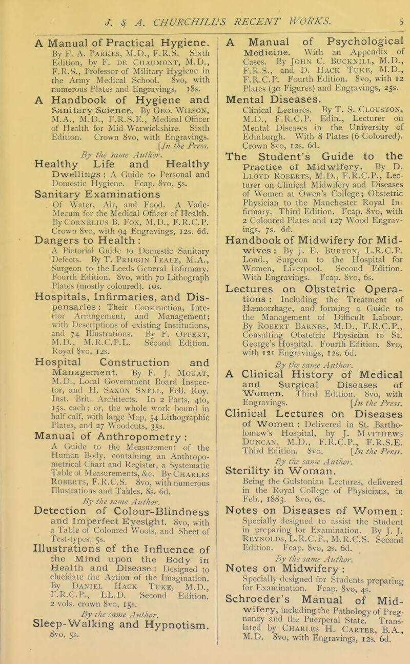 A Manual of Practical Hygiene. By F. A. Parkes, M.D., F.R.S. Sixth Ediiion, by F. de Chaumont, M.D., F.R.S., Professor of Military Hygiene in the Army Medical School. 8vo, with numerous Plates and Engravings. i8s. A Handbook of Hygiene and Sanitary Science. By Geo. Wilson, M.A., M.D., F.R.S.E., Medical Officer of Health for Mid-Warwickshire. Sixth Edition. Crown 8vo, with Engravings. [/// tlie Press. By the same Aitthof. Healthy Life and Healthy Dwellings : A (juide to Personal and Domestic Hygiene. Fcap. 8vo, 5s. Sanitary Examinations Of Water, Air, and Food. A Vade- Mecum for the Medical Officer of Health. By Cornelius B. Fox, M.I)., F.R.C.P. Crown 8vo, with 94 Engravings, 12s. 6d. Dangers to Health : A i'ictorial Guide to Domestic Sanitary Defects. By T. Pridgin Teale, M.A., Surgeon to the Leeds General Infirmary. Fourth Edition. 8vo, with 70 Lithograph Plates (mostly coloured), los. Hospitals, Infirmaries, and Dis- pensaries : Their Construction, Inte- rior Arrangement, and Management; with Descriptions of existing Institutions, and 74 Illustrations. By F. Oi'pert, M.D., M.R.C.P.L. .Second Edition. Royal Svo, 12s. Hospital Construction and Management. By F. J. Mouat, M.D., Local Government Board Inspec- tor, and H. Saxon Snell, Fell. Roy. Inst. Brit. Architects. In 2 Parts, 4to, 15s. each; or, the whole work bound in half calf, with large Map, 54 Lithographic Plates, and 27 Woodcuts, 35s. Manual of Anthropometry : A Guide to the Measurement of the Ihmian Body, containing an Anthropo- metrical Chart and Register, a Systematic Table of Measurements, &c. By Charles RouERTS, F.R.C.S. 8vo, with numerous Illustrations and Tables, 8s. 6d. By the same Author. Detection of Colour-Blindness and Imperfect Eyesight. 8vo, with a Table of Coloured Wools, and Sheet of Test-types, 5s. Illustrations of the Influence of the Mind upon the Body in Health and Disease : Designed to elucidate the Action of the Imagination. By Daniel Hack. Tuke, M.D., F.R.C.P., LL.I). Second Edition. 2 vols, crown 8vo, 15s. By the same A iithor. Sleep-Walking and Hypnotism. Svo, 5s. A Manual of Psychological Medicine. With an Appendix of Cases. By John C. Bucknill, M.D., F.R.S., and D. Hack Tuke, M.D., F.R.C.P. Fourth Edition. 8vo, with 12 Plates (30 Figures) and Engravings, 25s. Mental Diseases. Clinical Lectures. By T. S. Clouston, M.D., F.R.C.P. Edin., Lecturer on Mental Diseases in the University of Edinburgh. With 8 Plates (6 Coloured). Crown Svo, 12s. 6d. The Student's Guide to the Practice of Midwifery. By D. Lloyd Roi^erts, M.D., F.R.C.P., Lec- turer on Clinical Midwifery and Diseases of Women at Owen's College; Obstetric Physician to the Manchester Royal In- firmary. Third Edition. Fcap. Svo, with 2 Coloured Plates and 127 W^ood Engrav- ings, 7s. 6d. Handbook of Midwifery for Mid- wives : By J. E. Burton, L.R.C.P. Lond., Surgeon to the Hospital for Women, Liverpool. Second Edition. With Engravings. Fcap. Svo, 6s. Lectures on Obstetric Opera- tions : Including the Treatment of Hemorrhage, and forming a Guide to the Management of Difficult Labour. By Robert Barnes, M.D., F.R.C.P., Consulting Obstetric Physician to St. George's Hospital. Fourth Edition. Svo, with 121 Engravings, 12s. 6d. By the same Author. A Clinical History of Medical and Surgical Diseases of Women. Third Edition. Svo, with Engravings. [/« the Press. Clinical Lectures on Diseases of Women : Delivered in St. Bartho- lomew's Hospital, by J. Matthews Duncan, M.D., F.R.C.P., F.R.S.E. Thirtl Edition. 8vo. [/« the Press. By the same Author. Sterility in Woman. Being the Ciulstonian Lectures, delivered in the Royal College of Physicians, in Feb., 1883. Svo, 6s. Notes on Diseases of Women : Specially designed to assist the Student in preparing for Examination. By J. J. Reynolds, L.R.C.P., M.R.C.S. Second Edition. Fcap. Svo, 2s. 6d. By the same A uthor. Notes on Midwifery : Specially designed for Students preparing for Examination. Fcap. Svo, 4s. Schroeder's Manual of Mid- wifery, includingthe Pathology of Preg- nancy antl the Puerperal State. Trans- lated by Charles H. Carter, B.A., M.D. Svo, with Engravings, 12s. 6d.