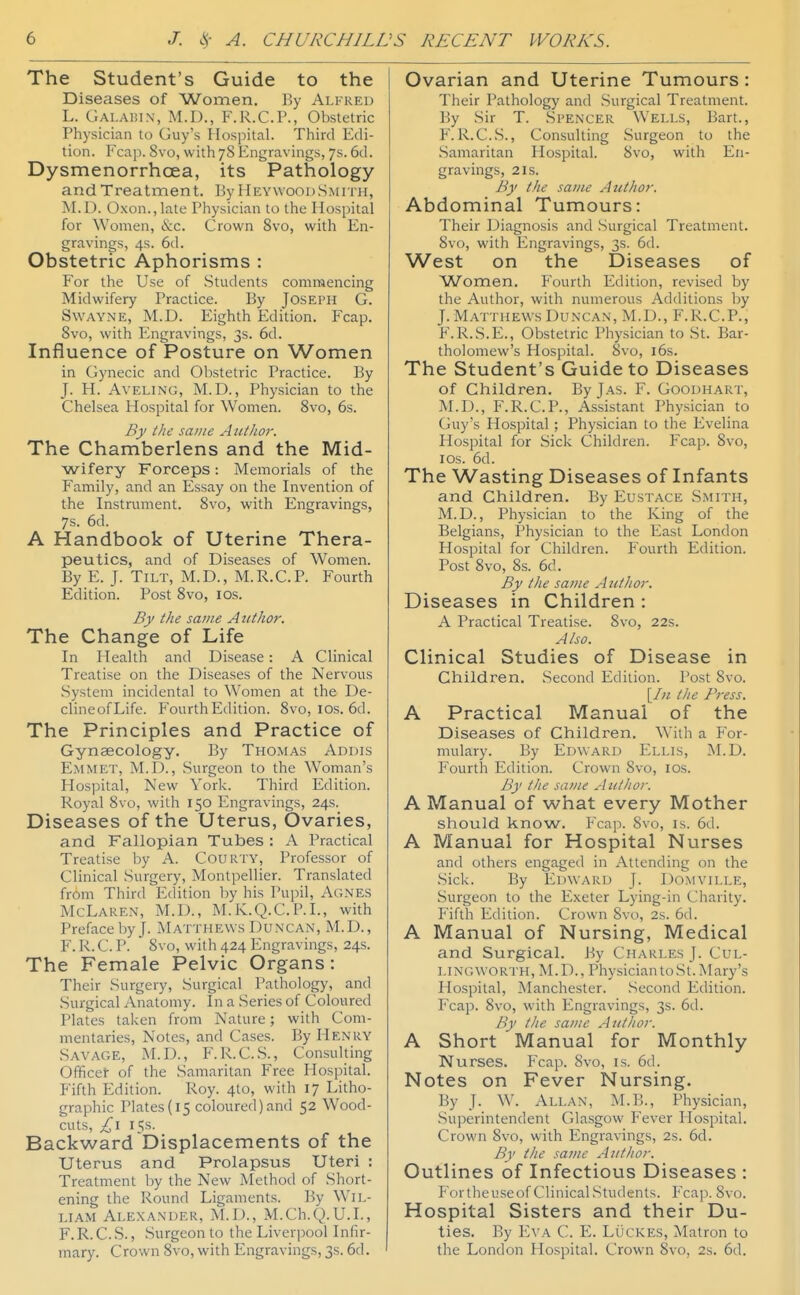 The Student's Guide to the Diseases of Women. By Alfred L. Galaihn, M.I)., F.R.C.P., Obstetric Physician to Guy's Hospital. Third Edi- tion. Fcap. 8vo, with 78 Engravings, 7s. 6d. Dysmenorrhoea, its Pathology and Treatment. By Heywood.Smith, M.D. Oxon., late Physician to the Hospital for Women, &c. Crown Svo, with En- gravings, 4s. 6d. Obstetric Aphorisms : For the Use of Students commencing Midwifery Practice. By Joseph G. SwAYNE, M.D. Eighth Edition. Fcap. Svo, with Engravings, 3s. 6d. Influence of Posture on Women in Gynecic and Obstetric Practice. By J. H. AvELiNG, M.D., Physician to the Chelsea Hospital for Women. Svo, 6s. By the same Autlior. The Chamberlens and the Mid- wifery Forceps: Memorials of the Family, and an Essay on the Invention of the Instrument. Svo, with Engravings, 7s. 6d. A Handbook of Uterine Thera- peutics, and of Diseases of Women. By E. J. Tilt, M.D., M.R.C.P. Fourth Edition. Post Svo, los. By the same Author. The Change of Life In Health and Disease: A Clinical Treatise on the Diseases of the Nervous .System incidental to Women at the De- clineofLife. Fourth Edition. Svo, los. 6d. The Principles and Practice of Gynaecology. By Thomas Addis Emmet, M.D., Surgeon to the Woman's Hospital, New York. Third Edition. Royal Svo, with 150 Engravings, 24s. Diseases of the Uterus, Ovaries, and Fallopian Tubes : A Practical Treatise by A. Courty, Professor of Clinical Surgery, Montpellier. Translated from Third Edition by his Pupil, Agnes McLaren, M.D., M.K.Q.C.P.I., with Preface by J. Matthews Duncan, M.D., F. R. C. P. Svo, with 424 Engravings, 24s. The Female Pelvic Organs: Their Surgery, Surgical Pathology, and .Surgical Anatomy. In a Series of Coloured Plates taken from Nature; with Com- mentaries, Notes, and Cases. By Henry Savage, M.D., F.R.C.S., Consulting Officet of the Samaritan Free Flospital. Fifth Edition. Roy. 4to, with 17 Litho- graphic Plates{i5 coloured)and 52 Wood- cuts, £1 15s. Backward Displacements of the Uterus and Prolapsus Uteri : Treatment Ijy the New Method of Short- ening the Round Ligaments. By Wil- liam Alexander, M.D., M.Ch.Q. U.I., F. R. C. S., Surgeon to the Liverpool Infir- mary. Crown Svo, with Engravings, 3s. 6d. Ovarian and Uterine Tumours: Their Pathology and .Surgical Treatment. By Sir T. Spencer Wells, Bart., F. R.C.S., Consulting Surgeon to the .Samaritan Hospital. Svo, with En- gravings, 2 IS. By the same Author. Abdominal Tumours: Their Diagnosis and Surgical Treatment. Svo, with P^ngravings, 3s. 6d. West on the Diseases of Women. P'ourth Edition, revised by the Author, with numerous Additions by J.Matthews Duncan, M.D., F.R.C.P., F.R.S.E., Obstetric Physician to St. Bar- tholomew's Hospital. Svo, i6s. The Student's Guide to Diseases of Children. By Jas. F. Goodhart, M.D., F.R.C.P., Assistant Physician to Guy's Hospital ; Physician to the Evelina Hospital for Sick Children. Fcap. Svo, ICS. 6d. The Wasting Diseases of Infants and Children. By Eustace Smith, M.D., Physician to the King of the Belgians, Physician to the East London Hospital for Children. Fourth Edition. Post Svo, Ss. 6d. By the same A uthor. Diseases in Children : A Practical Treatise. Svo, 22s. Also. Clinical Studies of Disease in Children. Second Edition. Post Svo. [/« the Press. A Practical Manual of the Diseases of Children. With a For- mulary. By Edward Ellis, M.D. Fourth Edition. Crown Svo, ids. By the same Author. A Manual of what every Mother should know. Fcap. Svo, is. 6d. A Manual for Hospital Nurses and others engaged in Attending on the Sick. By Edward J. Domville, .Surgeon to the Exeter Lying-in Charity. Fifth Edition. Crown Svo, 2s. 6(1. A Manual of Nursing, Medical and Surgical. J^y Charles J. Cul- LINGWORTH, M.D., PhysiciantoSt.Mary's Hospital, Manchester. .Second Edition. F'cap. Svo, with Engravings, 3s. 6d. By the same Author. A Short Manual for Monthly Nurses. Fcap. Svo, is. 6d. Notes on Fever Nursing. By J. W. Allan, M.B., Physician, Superintendent Glasgow Fever Hospital. Crown Svo, with Engravings, 2s. 6d. By the same Author. Outlines of Infectious Diseases : P'ortheuseof Clinical.Students. Fcap. Svo. Hospital Sisters and their Du- ties. By Eva C. V.. LOckes, Matron to the London Hospital. Crown Svo, 2s. 6d.