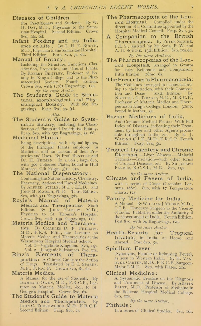 Diseases of Children. For Practitioners and Students. By W. H. Day, M.D., Physician to the .Sama- ritan Hospital. Second Edition. Crown 8vo, I2S. 6d. Infant Feeding and its Influ- ence on Life ; By C. II. K. Kouth, M.I)., Physician to the Samaritan Hospital. Third Edition. Fcap. 8vo, 7s. 6d. Manual of Botany: Including the Structure, Functions, Clas- sification, Proiierlies, and Uses of Plants. By RouER'i- Ben I LEY, Professor of Bo- tany in King's College and to the Phar- maceutical Society. Fourth Edition. Crown 8vo, with 1,185 Engravings, 15s. By tlic same .In tit or. The Student's Guide to Struc- tural, Morphological, and Phy- siological Botany. With 660 En- gravings. Fcap. 8vo, 7s. 6d. Also. The Student's Guide to Syste- matic Botany, including the Classi- fication of Plants and Descriptive Botany. Fcap. 8vo, with 350 Engravings, 3s. 6d. Medicinal Plants : Being descriptions, with original figures, of the Principal Plants employed in Medicine, and an account of their Pro- perties and Uses. By Prof. Bentley and Dr. H. Trimen. In 4 vols., large 8vo, with 306 Coloured Plates, bound in Half Morocco, Gilt Edges, lis. The National Dispensatory : Containing the Natural History, Chemistry, Pharmacy, Actions and Uses of Medicines. By Alfred Stills, M.D., LL.I)., and John M. Maiscii, Ph.D. Third Editioji. 8vo, with 311 Engravings, 36s. Royle's Manual of Materia Medica and Therapeutics. Si.xth Edition. By JoHN Harley, M.D., Physician to St. Thomas's Hospital. Crown 8vo, with 139 Engravings, 15s. Materia Medica and Therapeu- tics. By Chari.es D. F. Phillips, M.D., F.R.S. Edin., late Lecturer on Materia Medica and Therapeutics at the Westminster Hospital Medical School. Vol. I—Vegetable Kingdom. 8vo, 15s. Vol. 2—Inorganic Substances. 8vo, 21s. Binz's Elements of Thera- peutics : A Clinical Guide to the Action of Drugs. Translated by E. I. Sparks, M.B., F.R.C.P. Crown 8vo, 8s. 6d. Materia Medica. A Manual for the u.se of Students. By IsAMKARi) Owen, M.D., F.K.C.P., Lec- turer on Materia Medica, &c., to St. (ieorge's Hospital. Crown Svf), 6s. The Student's Guide to Materia Medica and Therapeutics. By John C. Thorowcood, M.D., F.R.C.l'. Second Edition. Fcap. 8vo, 7s. The Pharmacopoeia of the Lon- don Hospital. Compiled under the direction of a Committee appointed by the Hospital Medical Council. Fcap. 8vc), 3s. A Companion to the British Pharmacopoeia. By Peter Squire, F.L.S., assisted by his Sons, P. W. and A. H. S()UIRE. i3thEdition. 8vo, ios.6d. By the same Aittliors. The Pharmacopoeias of the Lon- don Hospitals, arranged in Groujw for Easy Reference and Comparison. Fifth Edition. i8mo, 6s. The Prescriber's Pharmacopoeia: The Medicines arranged in classes accord- ing to their Action, with their Composi- tion and Doses. .Sixth Edition. By Nestor J. C. Tirard, M.D., M.R.C.P., Professor of Materia Aledica and Thera- peutics in King's College, London. 32mo, bound in leather, 3s. Bazaar Medicines of India, And Common Medical Plants : With Full Index of Diseases, indicating their Treat- ment by these and other Agents procur- able throughout India, &c. By E. J- W^arinc;, C. I.e., M.D., F.R.CP. Fourth lulition. Fcap. 8vo, 5s. Tropical Dysentery and Chronic Diarrhoea — Liver Abscess — Malarial Cachexia—Insolation—with other forms of Tropical Diseases, &c. By Sir Joseph Fayrer, K.C.S.I., r^I.D. 8vo, 15s. By the same Author. Climate and Fevers of India, with a series of Cases (Croonian Lec- tures, 1882). 8vo, with 17 Temperature Charts, I2s. Family Medicine for India. A Manual. By William J.MooRE, M.D., C.I. 10., Honorary Surgeon to the Viceroy of India. I'ublished under the Authority of the CJovernmenl of India. P'ourlh Edition. Post 8vo, with 64 luigravings, 12s. By tJic same Author. Health-Resorts for Tropical Invalids, in India, nt Hume, and Abroad. I'ost 8vo, 5s. Spirillum Fever (Synonyms, l-'amine or Relapsing Fever), as seen in Western India. By H. VA.^i- dyke Carter, M.D., F.R.C.P.,Surgeon- Major I.M.D. 8vo, with Plates, 2l.s. Clinical Medicine : A Systematic Treatise on the Diagnosis and Treatment of Disease. By Austin Flint, M.D., Professor of Medicine in the Bellevue Hospital Medical College. 8vo, 20S. By the same Author. Phthisis : In a series of Clinical Studies. 8vo, i6s.