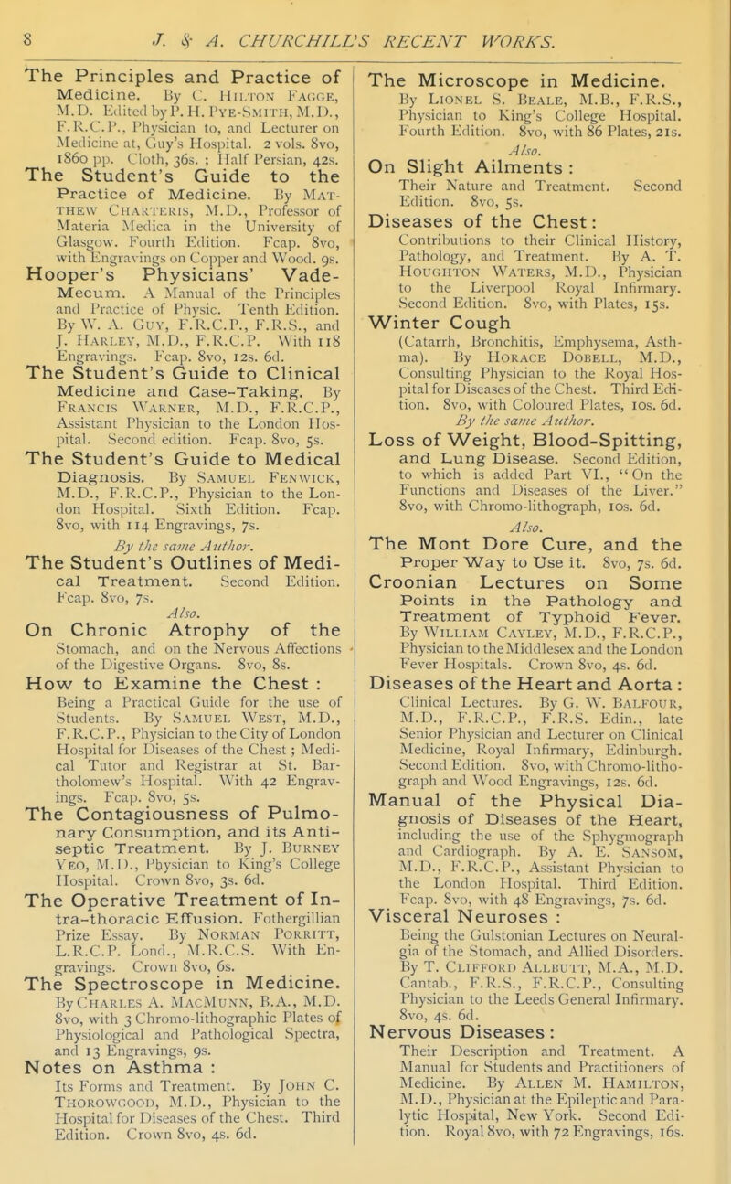 The Principles and Practice of Medicine. By C. Hilton Facge, M.D. Edited by I'. H. I'ye-.Smith, M.D., F. R.C.P., Physician to, and Lecturer on Medicine at, Guy's Hospital. 2 vols. 8vo, i860 pp. Cloth, 365. ; I lalf Persian, 42s. The Student's Guide to the Practice of Medicine. By Mat- thew Chakieris, M.D., Professor of Materia Medica in the University of Glasgow. Fourth Edition. Fcap. 8vo, with Engravings on Copper and Wood. 9s. Hooper's Physicians' Vade- Mecum. A Manual of the Principles and Practice of Physic. Tenth Edition. By W. A. Guy, F.R.C.P., F.R..S., and J. Harley, M.D., F.R.C.P. With 118 Engravings. Fcap. 8vo, 12s. 6tl. The Student's Guide to Clinical Medicine and Case-Taking. By Francis Warner, M.D., F.R.C.P., Assistant Physician to the London Hos- pital. Second edition. Fcap. Svo, 5s. The Student's Guide to Medical Diagnosis. By Samuel Fenwick, M.D., F.R.C.P., Physician to the Lon- don Hospital. Sixth Edition. Fcap. Svo, with 114 Engravings, 7s. By the same Author. The Student's Outlines of Medi- cal Treatment. Second Edition. Fcap. Svo, 7s. A/so. On Chronic Atrophy of the Stomach, and on the Nervous Affections of the Digestive Organs. Svo, 8s. How to Examine the Chest : Being a Practical (juide for the use of Students. By Samuel West, M.D., F.R.C.P., Physician to the City of London Hospital for Diseases of the Chest; Medi- cal Tutor and Registrar at .St. Bar- tholomew's Hospital. With 42 Engrav- ings. Fcap. Svo, 5s. The Contagiousness of Pulmo- nary Consumption, and its Anti- septic Treatment. By J. Burney Yeo, M.D., I'bysician to King's College Hospital. Crown Svo, 3s. 6d. The Operative Treatment of In- tra-tiioracic Effusion. Fothergillian Prize Essay. By Norman Porritt, L.R.C.P. Lond., ALR.C.S. With En- gravings. Crown Svo, 6s. The Spectroscope in Medicine. By Charles A. MyvcMuNN, B.A., M.D. Svo, with 3 Chromo-lithographic Plates of Physiological and Pathological Spectra, and 13 Engravings, 9s. Notes on Asthma : Its Forms and Treatment. By John C. Thorowgooi), M.D., Physician to the Hospital for Diseases of the Chest. Third Edition. Crown Svo, 4s. 6d. The Microscope in Medicine. By Lionel S. Beale, M.B., F.R.S., Physician to King's College Hospital. P^ourth Edition. Svo, with 86 Plates, 2is. A/so. On Slight Ailments : Their Nature and Treatment. .Second Edition. Svo, 5s. Diseases of the Chest: Contributions to their Clinical History, Pathology, and Treatment. By A. T. Houghton Waters, M.D., Physician to the Liverpool Royal Infirmary. Second Edition. Svo, with Plates, 15s. Winter Cough (Catarrh, Bronchitis, Emphysema, Asth- ma). By Horace Dobell, M.D., Consulting Physician to the Royal Hos- pital for Diseases of the Chest. Third Edi- tion. Svo, with Coloured Plates, los. 6d. By t/ie same Aiit/ioi-. Loss of Weight, Blood-Spitting, and Lung Disease. Second Edition, to which is added Part VI., On the Functions and Diseases of the Liver. Svo, with Chromo-lithograph, los. 6d. A/so. The Mont Dore Cure, and the Proper Way to Use it. Svo, 7s. 6d. Croonian Lectures on Some Points in the Pathology and Treatment of Typhoid Fever. By William Cayley, M.D., F.R.C.P., Physician to the Middlesex and the London Fever Hospitals. Crown Svo, 4s. 6d. Diseases of the Heart and Aorta : Clinical Lectures. By G. W. Balfour, M.D., F.R.C.P., F.R.S. Edin., late Senior Physician and Lecturer on Clinical Medicine, Royal Infirmary, Edinburgh. Second Edition. Svo, with Chromo-litho- graph and Wood P'ngravings, 12s. 6d. Manual of the Physical Dia- gnosis of Diseases of the Heart, including the use of the Sphygmograph and Cardiograph. By A. E. Sansom, M.D., F.R.C.l'., Assistant Physician to the London Hospital. Third Edition. Fcap. Svo, with 48 Engravings, 7s. 6d. Visceral Neuroses : Being the Gulstonian Lectures on Neural- gia of the Stomach, and Allied Disorders. By T. Clifford Allbutt, M.A., M.D. Cantab., F.R.S., F.R.C.P., Consulting Physician to the Leeds General Infirmary. Svo, 4s. 6d. Nervous Diseases: Their Description and Treatment. A Manual for Students and Practitioners of Medicine. By Allen M. Hamilton, M.D., Physician at the Epileptic and Para- lytic Hospital, New York. Second Edi- tion. Royal Svo, with 72 Engravings, 16s.