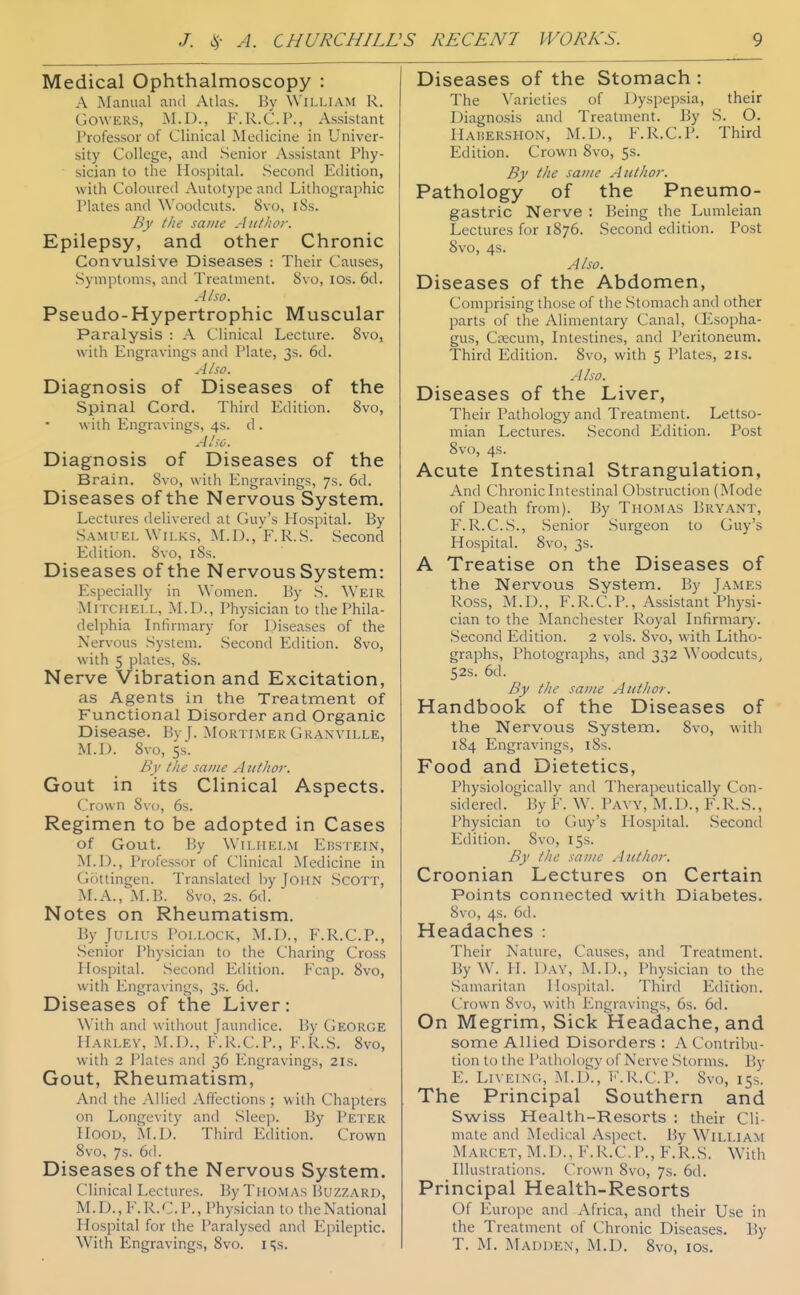 Medical Ophthalmoscopy : A Manual and Atlas. By William R. GOWERS, M.D., F. R.C.P., Assistant Professor of Clinical Medicine in Univer- sity College, and Senior Assistant Phy- sician to the Hospital. Second Edition, with Coloured Autotype and Lithographic Plates and Woodcuts. 8vo, i8s. By the same Author. Epilepsy, and other Chronic Convulsive Diseases : Their Causes, Symptoms, and Treatment. 8vo, los. 6d. Also. Pseudo-Hypertrophic Muscular Paralysis : A Clinical Lecture. 8vo, with Engravings and Plate, 3s. 6d. Also. Diagnosis of Diseases of the spinal Cord. Thinl Edition. 8vo, with Engravings, 4s. d . Aho. Diagnosis of Diseases of the Brain. 8vo, with Engravings, 7s. 6d. Diseases of the Nervous System. Lectures delivered at Guy's Hospital. By Samuel WiLKS, M.D.,'F.R.S. Second Edition. 8vo, i8s. Diseases of the Nervous System: Especially in Women. By S. Weir Mitchell, M.D., Physician to the Phila- delphia Infirmary for Diseases of the Nervous System. Second Edition. 8vo, with 5 plates, 8s. Nerve Vibration and Excitation, as Agents in the Treatment of Functional Disorder and Organic Disease. By f. Mortimer Granville, M.D. 8vo, 5s. By the same Author. Gout in its Clinical Aspects. Crown Svo, 6s. Regimen to be adopted in Cases of Gout. l!y Wiliielm Edstein, JNLIX, Professor of Clinical Medicine in Gottingen. Translated by John Scott, M.A., M.B. 8vo, 2s. 6d. Notes on Rheumatism. By Julius Pollock, M.I)., F.R.C.P., Senior Physician to the Charing Cross Hospital. Second Edition. Fcap. Svo, with Engravings, 3s. 6d. Diseases of the Liver: \\'ith and \sitliout [aundice. l>y CiEORGE Harley, M.D., F.R.C.P., F.R.S. Svo, with 2 Plates and 36 Engravings, 21s. Gout, Rheumatism, And the Allied Affections ; with Chapters on Longevity and Sleep. By Peter Hood, M.D. Third Edition. Crown Svo, 7s. 6(1. Diseases of the Nervous System. Clinical Lectures. By Thomas Buzzard, M.D._, F.R.C.P., Physician to the National Hospital for the Paralysed and Epileptic. With Engravings, Svo. i i^s. Diseases of the Stomach : The Varieties of Dyspepsia, their Diagno-sis and Treatment. By S. O. Haisershon, M.D., F.R.C.P. Third Edition. Crown Svo, 5s. By the same Author. Pathology of the Pneumo- gastric Nerve : Being the Lumleian Lectures for 1876. Second edition. Post Svo, 4s. Also. Diseases of the Abdomen, Comprising thuse of the .Stomach and other parts of the Alimentary Canal, CEsopha- gus, Crecum, Litestines, and Peritoneum. Third Edition. Svo, with 5 Plates, 2is. Aho. Diseases of the Liver, Their Pathology and Treatment. Lettso- mian Lectures. Second Edition. Post Svo, 4s. Acute Intestinal Strangulation, And Chronic Intestinal Obstruction (Mode of Death from). By Thomas Bryant, F. R.C.S., Senior Surgeon to Guy's Hospital. Svo, 3s. A Treatise on the Diseases of the Nervous System. By James Ross, M.D., F.R.C.P., Assistant Physi- cian to the Manchester Royal Infirmarj-. Second Edition. 2 vols. Svo, with Litho- graphs, Photographs, and 332 Woodcuts^ 52s. 6d. By the same Author. Handbook of the Diseases of the Nervous System. Svo, with 184 Engravings, i8s. Food and Dietetics, Physiologicallv and Therapeutically Con- sidered. By F. W. PA^'Y, M.D., F.R.S., Physician to Guy's Hospital. Second Edition. Svo, 15s. Ry the same Author. Croonian Lectures on Certain Points connected with Diabetes. 8vo, 4s. 6d. Headaches : Their Nature, Causes, and Treatment. By W. H. Day, M.D., Physician to the Samaritan Hospital. Third Edition. Crown Svo, with Engravings, 6s. 6d. On Megrim, Sick Headache, and some Allied Disorders : A Contrilni- tion to tile Pathology of Nerve .Storms. V>y E. Liveing, M.D., F.R.C.P. Svo, 15s. The Principal Southern and Swiss Health-Resorts : their Cli- mate and Medical Aspect. By William Marcet, M.D., F.R.C.P., F.R.S. With Illustrations. Crown Svo, 7s. 6d. Principal Health-Resorts Of Europe and Africa, and their Use in the Treatment of Chronic Diseases. By T. M. Madden, M.D. Svo, los.