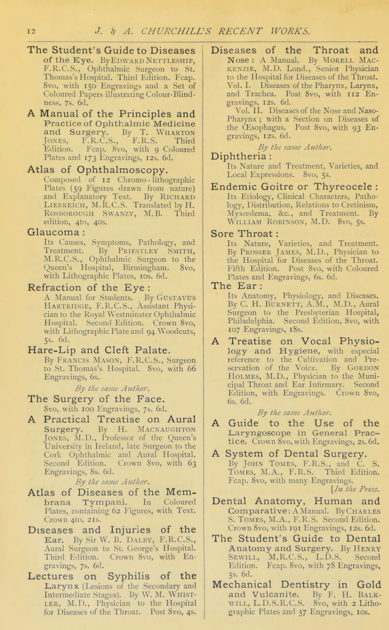 The Student's Guide to Diseases of the Eye. HyEdward Xetti.kship, F. R.C'.S., Ophthalmic Surgeon to St. Thomas's Hospital. Third Edition. Fcap. 8vo, with 150 Engravings and a Set of Coloured Papers illustrating Colour-Blind- ness, 7s. 6d. A Manual of the Principles and Practice of Ophthalmic Medicine and Surgery. By T. Wharton Jones, E.R.C.S., F.R.S. Third Edition. Fcap. 8vo, with 9 Coloured Plates and 173 Engravings, I2s. 6d. Atlas of Ophthalmoscopy. Composed of 12 Chromo - lithographic Plates (59 Figures drawn from nature) and Explanatory Text. By Richard LiET.REiCH, M.R.C.S. Translated by H. RosiiOROUcH SwANZY, M. B. Third edition, 4t<), 40s. Glaucoma : Its Causes, Symptoms, Pathology, and Treatment. By Priestley Smith, M.Ix.C.vS., Ophthalmic Surgeon to the Queen's Hospital, Birmingham. 8vo, with Lithographic Plates, los. 6d. Refraction of the Eye : A Manual for Students. By GusTAVUS Hartridge, F. R.C.S., Assistant Physi- cian to the Royal Westminster Ophthalmic Hospital. Second Edition. Crown 8vo, with Lithographic Plate and 94 Woodcuts, 5s. 6d. Hare-Lip and Cleft Palate. By Francis Mason, F.R.C.S., Surgeon to St. Thomas's Hospital. 8vo, with 66 Engravings, 6s. By ihe same A uthor. The Surgery of the Face. 8vo, with 100 Engravings, 7s. 6d. A Practical Treatise on Aural Surgery. By H. Macnaughton Jones, j\LD., Professor of the Queen's University in Ireland, late Surgeon to the Cork Ophthalmic and Aural Hos]iital. Second Edition. Crown 8vo, with 63 Engravings, 8s. 6d. By the same Aiitlior. Atlas of Diseases of the Mem- brana Tympani. In Coloured Plates, containing 62 Figures, with Text. Crown 4to, 21s. Diseases and Injuries of the Ear. BySirW. B. Dalby, F.R.C.S., Aural Surgeon to St. George's Hospital. Third Edition. Crown 8vo, with En- gravings, 7s. 6d. Lectures on Syphilis of the Larynx (Lesions of the Secondary and Intermediate Stages). By W. M. Whist- ler, M.I)., Physician to the Hospital for Diseases of the Throat. Post 8vo, 4s. Diseases of the Throat and Nose : A Manual. By Morei.l Mac- ki;n/.ie, M.D. Lond., Senior Physician to the Hospital for Diseases of the Throat. Vol. I. Diseases of the Pharynx, Larynx, and Trachea. Post 8vo, with 112 En- gravings, I2s. 6d. Vol. II. Diseases of the Nose and Naso- pharynx ; with a Section on Diseases of the CEsophagus. Post 8vo, with 93 En- gravings, I2S. 6d. By tlie same Author. Diphtheria: Its Nature and Treatment, Varieties, and Local Expressions. 8vo, 5s. Endemic Goitre or Thyreocele : Its Etiology, Clinical Characters, Patho- logy, Distribution, Relations to Cretinism, Myxoedema, &c., and Treatment. By William Robinson, M.D. 8vo, 5$. Sore Throat : Its Nature, Varieties, and Treatment. By Prosser James, M.D., Physician to the Hospital for Diseases of the Throat. Fifth Edition. Post 8vo, with Coloured Plates and Engravings, 6s. 6d. The Ear : Its Anatomy, Physiology, and Diseases. By C. H. Burnett, A.M., M.D., Aural Surgeon to the Presbyterian Hospital, Philadelphia. Second Edition, 8vo, with 107 Engravings, i8s. A Treatise on Vocal Physio- logy and Hygiene, with especial reference to the Cultivation and Pre- servation of the Voice. By Gordon Holmes, M.D., Physician to the Muni- cipal Throat and Ear Infirmary. Second Edition, with Engravings. Crown 8vo, 6s. 6d. By the same Aiitlwr. A Guide to the Use of the Laryngoscope in General Prac- tice. Crown 8vo,with Engravings, 2s. 6d. A System of Dental Surgery. By John Tomes, F.R.S., and C. S. Tomes, M.A., F.R.S. Third Edition. Fcap. 8vo, with many Engravings. [/;/ the Press. Dental Anatomy, Human and Comparative: AManual. ByCiiARLES S. Tomes, M.A., F.R.S. Second Edition. Crown Svo, with 191 Engravings, 12s. 6d. The Student's Guide to Dental Anatomy and Surgery. By Henry Sewill, M.R.C.S., L.D.S. Second Edition. Fcap. Svo, with 78 Engravings, Ss. 6d. Mechanical Dentistry in Gold and Vulcanite. By F. H. Balk- will, L. D.S.R.C.S. 8vo, with 2 Litho- graphic Plates and 57 Engravings, los.