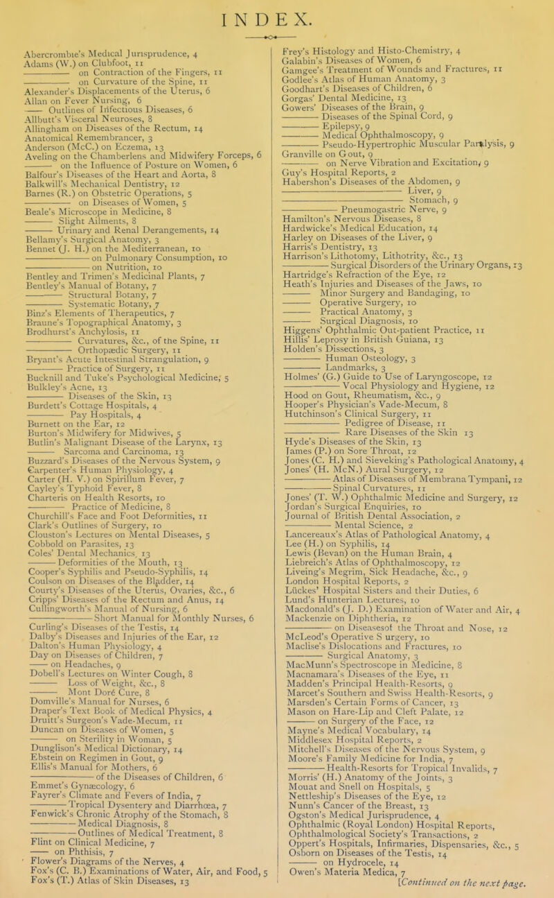 INDEX. Abercrombie's Medical Jurispnulcnce, 4 Adams (W.) on Clulifoot, 11 on Contraction of the Fingers, 11 on Curvature of the Spine, 11 Alexander's Displacements of the Uterus, 6 Allan on Fever Nursing, 6 Outlines of Infectious Diseases, 6 Allbutt's Visceral Neuroses, 8 AUingham on Diseases of the Rectum, 14 Anatomical Remembrancer, 3 Anderson (McC.) on liczema, 13 Aveling on the Chamberlens and Midwifery Forceps, 6 on the Influence of Posture on Women, 6 Balfour's Diseases of the Heart and Aorta, 8 Balkwill's Mechanical Dentistry, 12 Barnes (R.) on Obstetric Operations, 5 on Diseases of Women, 5 Beale's Microscope in Medicine, 8 Slight Ailments, 8 Urinary and Renal Derangements, 14 Bellamy's Surgical Anatomy, 3 Bennet (J. H.) on the Mediterranean, lo on Pulmonary Consumption, 10 on Nutrition, 10 Rentley and Trimen's Medicinal Plants, 7 Bentley's Manual of Botany, 7 ■ Structural Botany, 7 Systematic Botany, 7 Binz's Elements of Therapeutics, 7 Braune's Topographical Anatomy, 3 Brodhurst's Anchylosis, 11 Curvatures, &c., of the Spine, ii Orthopedic Surgery, 11 Bryant's Acute Intestinal Strangulation, 9 ■ Practice of Surgery, n Bucknill and Tuke's Psychological Medicine, 5 Bulkley's Acne, 13 Diseases of the Skin, 13 Burdett's Cottage Hospitals, 4 •— Pay Hospitals, 4 Burnett on the Ear, 12 Burton's Midwifery for Midwives, 5 Butlin's Malignant Disease of the Larynx, 13 Sarcoma and Carcinoma, 13 Buzzard's Diseases of the Nervous System, 9 Carpenter's Human Physiology, 4 Carter (H. V.) on Spirillum Fever, 7 Cayley's Typhoid Fever, 8 Charteris on Health Resorts, 10 • Practice of Medicine, 8 Churchill's Face and Foot Deformities, 11 Clark's Outlines of Surgery, 10 Clouston's Lectures on Mental Diseases, 5 Cobbold on Parasites, 13 Coles' Dc?ital Mechanics, 13 Deformities of the Mouth, 13 Cooper's Syphilis and Pseudo-Syphilis, 14 Coulson on Diseases of the Bladder, 14 Courty's Diseases of the Uterus, Ovaries, &c., 6 Cripps' Diseases of the Rectum and Anus, 14 CuUingworth's Manual of Nursing, 6 Short Manual for Nlonthly Nurses, 6 Curling's Diseases of the Testis, 14 Dalby's Diseases and Injuries of the Ear, 12 Dalton's Human Physiology, 4 Day on Diseases of Children, 7 —— on Headaches, 9 Dobell's Lectures on Winter Cough, 8 Loss of Weight, S:c., 8 Mont Dor6 Cure, 8 Domville's Manual for Nurses, 6 Draper's Text Book of Medical Physics, 4 Druitt's Surgeon's Vade-Mecum, 11 Duncan on Diseases of Women, 5 on Sterility in Woman, 5 Dunglison's Medical Dictionary, 14 Ebstein on Regimen in Gout, 9 Ellis's Manual for Mothers, 6 of the Diseases of Children, 6 Emmet's Gyna;colog>', 6 Fayrer's Chmate and Fevers of India, 7 ;—Tropical Dysentery and Diarrhoea, 7 Fenwick's Chronic Atrophy of the Stomach, 8 Medical Diagnosis, 8 Outlines of Medical Treatment, 8 Flint on Clinical Medicine, 7 on Phthisis, 7 • Flower's Diagrams of the Nerves, 4 Fox's (C. B.) Examinations of Water, Air, and Food, Fox's (T.) Atlas of Skin Diseases, 13 Frey's Histology and Histo-Chemistry, 4 Galabin's Diseases of Women, 6 Gamgee's 'I'reatment of Wounds and Fractures, 11 Godlee's Atlas of Human Anatomy, 3 Goodhart's Diseases of Children, 6 Gorgas' Dental Medicine, 13 Gowers' Diseases of the Brain, 9 Diseases of the Spinal Cord, 9 Epilepsy, 9 Medical Ophthalmoscopy, 9 Pseudo-Hypertrophic Muscular Paralysis, 9 Granville on Gout, 9 on Nerve Vibration and Excitation^ 9 Guy's Hospital Reports, 2 Habershon's Diseases of the Abdomen, 9 Liver, 9 Stomach, 9 Pneumogastric Nerve, g Hamilton's Nervous Diseases, 8 Hardwicke's Medical Education, 14 Harley on Diseases of the Liver, 9 Harris's Dentistry, 13 Harrison's Lithotomy, Lithotrity, &c., 13 Surgical Disorders of the Urinary Organs, 13 Hartridge's Refraction of the Eye, 12 Heath's Injuries and Diseases of the Jaws, 10 Minor Surgery and Bandaging, 10 Operative Surgery, 10 Practical Anatomy, 3 ■ Surgical Diagnosis, 10 Higgens' Ophthalmic Out-patient Practice, 11 Hillis' Leprosy in British Guiana, 13 Holden's Dissections, 3 Human Osteologj', 3 Landmarks, 3 Holmes' (G.) Guide to Use of Laryngoscope, 12 Vocal Physiologj' and Hygiene, 12 Hood on Gout, Rheumatism, &c., 9 Hooper's Physician's Vade-Mecum, 8 Hutchinson's Clinical Surgery, 11 — Pedigree of Disease, 11 Rare Diseases of the Skin 13 Hyde's Diseases of the Skin, 13 Tames (P.) on Sore Throat, 12 Jones (C. H.) and Sieveking's Pathological Anatomy, 4 Jones' (H. McN.) Aural Surgery, 12 Atlas of Diseases of Membrana Tympani, 12 Spinal Curvatures, 11 Jones' (T. W.) Ophthalmic Medicine and Surgery, 12 Jordan's Surgical Enquiries, 10 Journal of British Dental Association, 2 ■ Mental Science, 2 Lancereaux's Atlas of Pathological Anatomy, 4 Lee (H.) on Syphilis, 14 Lewis (Hevan) on the Human Brain, 4 Liebreich's Atlas of Ophthalmoscopy, 12 Liveing's Megrim, Sick Headache, &c., 9 London Hospital Reports, 2 Liickes' Hospital Sisters and their Duties, 6 Lund's Hunterian Lectures, 10 Macdonald's (J. D.) Examination of Water and Air, 4 Mackenzie on Diphtheria, 12 on Diseasesof the Throat and Nose, 12 McLeod's Operative S urgery, 10 Maclise's Dislocations and Fractures, 10 Surgical Anatomy, 3 MacMunn's Spectroscope in Medicine, S Macnamara's Diseasesof the liye, 11 Madden's Principal Health-Resorts, g Marcet's Southern and Swiss Health-Resorts, 9 Marsden's Certain Forms of Cancer, 13 Mason on Hare-Lip and Cleft Palate, 12 on Surgery of the Face, 12 Mayne's Medical Vocabulary, 14 Middlesex Hospital Reports, 2 Mitchell's Diseases of the Nervous System, 9 Moore's Family Medicine for India, 7 Health-Resorts for Tropical Invalids, 7 Morris' (H.) Anatomy of the Joints, 3 Mouat and Snell on Hospitals, 5 Nettleship's Diseases of the Eye, 12 Nunn's Cancer of the Breast, 13 Ogston's Medical Jurisprudence, 4 Ophthalmic (Royal London) Hospital Reports, Ophthalmological Society's Transactions, 2 Oppert's Hospitals, Infirmaries, Dispensaries, &c., 5 Osborn on Diseases of the Testis, 14 on Hydrocele, 14 5 I Owen's Materia Medica, 7 ' [Contintu'ii on the next pa^c.