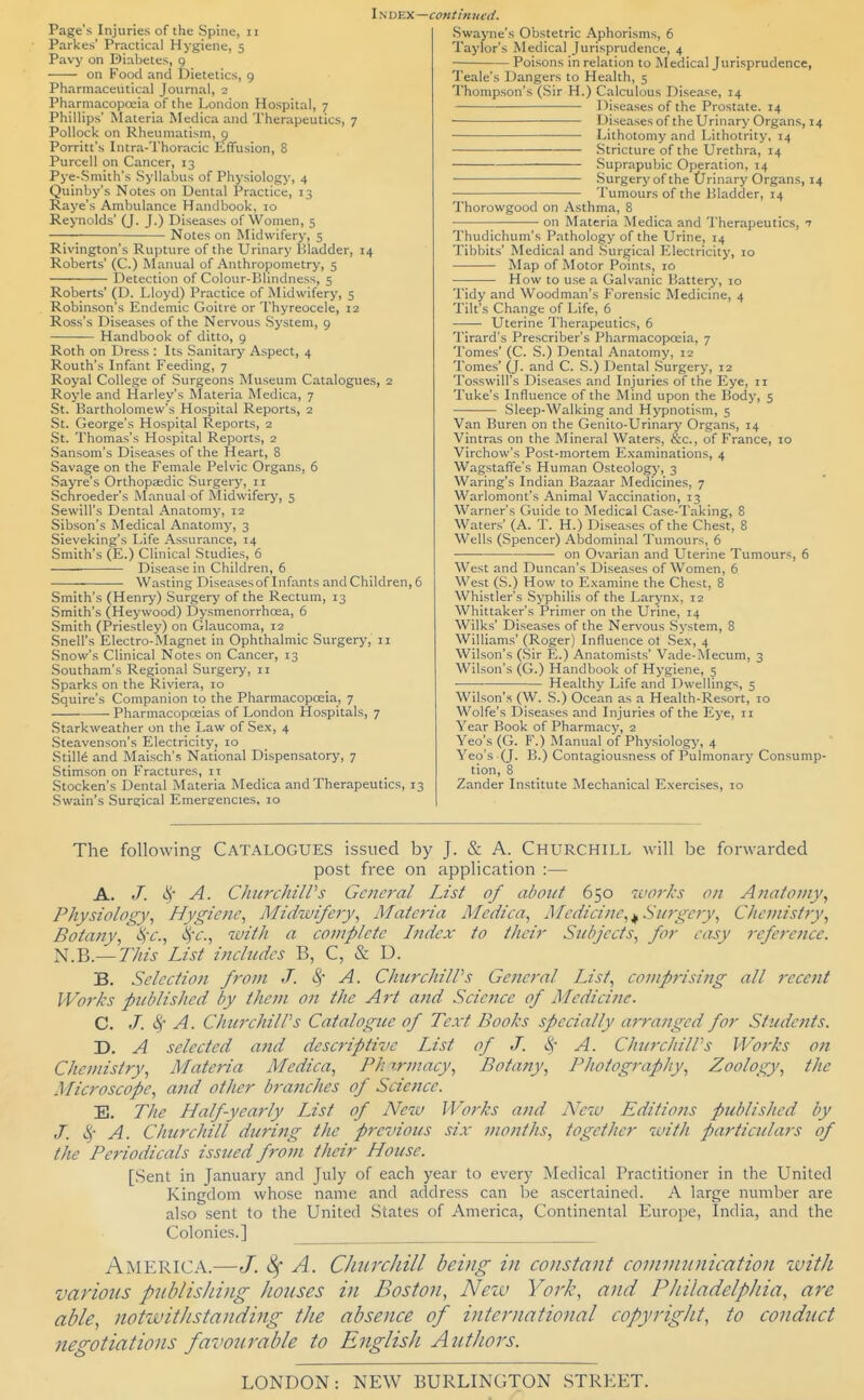 Page's Injuries of the Spine, ii Parkes' Practical Hygiene, 5 Pavy on Diabetes, 9 on Food and Dietetics, g Pharmaceutical Journal, 2 Pharmacopoeia of the London Hospital, 7 Phillips' Materia Medica and Therapeutics, 7 Pollock on Rheumatism, 9 Porritt's Intra-Thoracic Effusion, 8 Purcell on Cancer, 13 Pye-Smith's Syllabus of Physiologj-, 4 Quinby's Notes on Dental Practice, 13 Raye's Ambulance Handbook, 10 Reynolds' (J. J.) Diseases of Women, 5 Notes on Midwifery, 5 Rivington's Rupture of the Urinary liladder, 14 Roberts' (C.) Manual of Anthropometry, 5 Detection of Colour-Pdindness, 5 Roberts' (D. Lloyd) Practice of Midwifery, 5 Robinson's Endemic Goitre or Thyreocele, 12 Ross's Diseases of the Nervous System, 9 Handbook of ditto, 9 Roth on Dress : Its Sanitary Aspect, 4 Routh's Infant Feeding, 7 Royal College of Surgeons Museum Catalogues, 2 Royle and Harley's Materia Medica, 7 St. Bartholomew's Hospital Reports, 2 St. George's Hospital Reports, 2 St. Thomas's Hospital Reports, 2 Sansom's Diseases of the Heart, 8 Savage on the Female Pelvic Organs, 5 Sayre's Orthopaidic Surgerj', 11 Schroeder's INIanual of Midwifery, 5 Sewill's Dental Anatomy, 12 Sibson's Medical Anatomy, 3 Sieveking's Life Assurance, 14 Smith's (E.) Clinical Studies, 6 Disease in Children, 6 Wasting Diseases of Infants and Children, 6 Smith's (Henry) Surgery of the Rectum, 13 Smith's (Heywood) Dysmenorrhoea, 6 Smith (Priestley) on Glaucoma, 12 Snell's Electro-Magnet in Ophthalmic Surgery, 11 Snow's Clinical Notes on Cancer, 13 Southam's Regional Surgery, 11 Sparks on the Riviera, 10 Squire's Companion to the Pharmacopoeia, 7 Pharmacopceias of London Hospitals, 7 Starkweather on the Law of Sex, 4 Steavenson's Electricity, 10 StilM and Maisch's National Dispensatory, 7 Stimson on Fractures, 11 Stocken's Dental Materia Medica and Therapeutics, 13 Swain's Surgical Emergencies, 10 Swayne's Obstetric Aphorisms, 6 Taylor's Medical Jurisprudence, 4 Poisons in relation to Medical Jurisprudence, Teale's Dangers to Health, 5 I'hompson's (.Sir H.) Calculous Disease, 14 Diseases of the Prostate. 14 Diseases of the Urinary Organs, 14 Lithotomy and Lithotrity, 14 Stricture of the Urethra, 14 Suprapubic Operation, 14 ■—- Surgery of the Urinary Organs, 14 Tumours of the Bladder, 14 Thorowgood on Asthma, 8 • on Materia Medica and Therapeutics, n Thudichum's Pathology of the Urine, 14 Tibbits' Medical and Surgical Electricit)', 10 Map of Motor Points, 10 How to use a Galvanic Battery, 10 Tidy and Woodman's Forensic Medicine, 4 Tilt's Change of Life, 6 Uterine Therapeutics, 6 Tirard's Prescriber's Pharmacopoaia, 7 Tomes' (C. S.) Dental Anatomy, 12 Tomes' (J. and C. .S.) Dental .Surgery, 12 Tosswill's Diseases and Injuries of the Eye, 11 Tuke's Influence of the Mind upon the Body, 5 Sleep-Walking and Hypnotism, 5 Van Buren on the Genito-Urinary Organs, 14 Vintras on the Mineral Waters, &c., of France, 10 Virchow's Post-mortem E.vaminations, 4 Wagstaffe's Human Osteolog)', 3 Waring's Indian Bazaar Medicines, 7 Warlomont's Animal Vaccination, 13 Warner's Guide to Medical Case-Taking, 8 Waters' (A. T. H.) Diseases of the Chest, 8 Wells (Spencer) Abdominal Tumours, 6 • • on Ovarian and Uterine Tumours, 6 West and Duncan's Diseases of Women, 6 West (S.) How to Examine the Chest, 8 Whistler's Syphilis of the Larynx, 12 Whittaker's Primer on the Urine, 14 Wilks' Diseases of the Nervous .System, 8 Williams' (Roger) Influence ot Sex, 4 Wilson's (.Sir E.) Anatomists' Vade-Mecum, 3 Wilson's (G.) Handbook of Hygiene, 5 Health}' Life and Dwellings, 5 Wilson's (W. S.) Ocean as a Health-Resort, 10 Wolfe's Diseases and Injuries of the Eye, 11 Year Book of Pharmacy, 2 Yeo's (G. F.) Manual of Physiology, 4 Yeo's (J. B.) Contagiousness of Pulmonary Consump- tion, 8 Zander Institute Mechanical Exercises, 10 The following Catalogues issued by J. & A. Churchill will be forwarded post free on application :— A. c^ A. CliurdiiWs General List of about 650 iuo7'ks on Anatomy^ Physiology^ Hygiene, Midwifery, Materia Medica, Medicine, ^Stergeiy, Chemistry, Botany, %x., &!C., with a complete Index to their Subjects, for easy reference. N.B.—77/z'j- List includes B, C, & D. B. Selection from J. 4' A. ChurchilVs General List, comprising all recent Works published by them on the Art and Science of Medicine. C. J. c^ A. ChurchilPs Catalogue of Text Books specially ai'ranged for Students. D. A selected and descriptive List of J. c^- A. ChurchilPs PP'orks on Chemistry, Materia Medica, Phrrmacy, Botany, Photography, Zoology, the Microscope, and other branches of Science. E. The Half-yearly List of New Works and New Editions published by J. i^- A. Churchill during the previous six months, together with particulars of the Periodicals issued from their House. [Sent in January and July of each year to every Medical Practitioner in the United Kingdom whose name and address can be ascertained. A large number are also sent to the United States of America, Continental Europe, India, and the Colonies.] America.—J. ^ A. CJiurcJiill being in constant coinnmnication ivith various publishing houses in Boston, Neiv York, and Philadelphia, are able, notwithstanding the absence of international copyright, to conduct negotiations favourable to English Authors. LONDON: NEW BURLINGTON STREET.