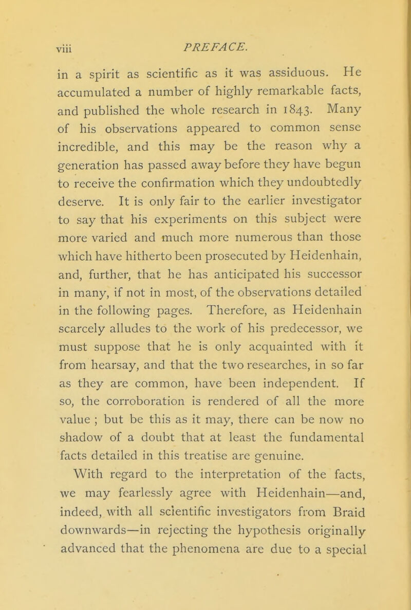 in a spirit as scientific as it was assiduous. He accumulated a number of highly remarkable facts, and published the whole research in 1843. Many of his observations appeared to common sense incredible, and this may be the reason why a generation has passed away before they have begun to receive the confirmation which they undoubtedly deserve. It is only fair to the earlier investigator to say that his experiments on this subject were more varied and much more numerous than those which have hitherto been prosecuted by Heidenhain, and, further, that he has anticipated his successor in many, if not in most, of the observations detailed in the following pages. Therefore, as Heidenhain scarcely alludes to the work of his predecessor, we must suppose that he is only acquainted with it from hearsay, and that the two researches, in so far as they are common, have been independent. If so, the corroboration is rendered of all the more value ; but be this as it may, there can be now no shadow of a doubt that at least the fundamental facts detailed in this treatise are genuine. With regard to the interpretation of the facts, we may fearlessly agree with Heidenhain—and, indeed, with all scientific investigators from Braid downwards—in rejecting the hypothesis originally advanced that the phenomena are due to a special