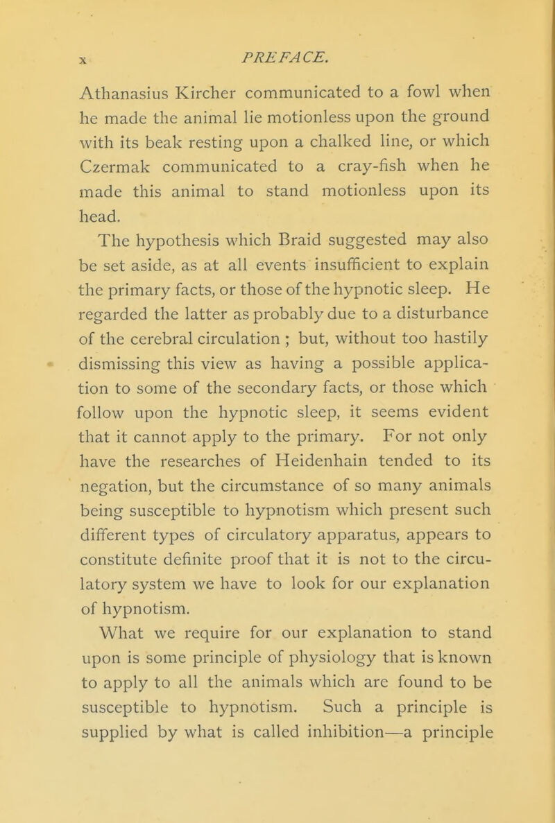 Athanasius Kircher communicated to a fowl when he made the animal lie motionless upon the ground with its beak resting upon a chalked line, or which Czermak communicated to a cray-fish when he made this animal to stand motionless upon its head. The hypothesis which Braid suggested may also be set aside, as at all events insufficient to explain the primary facts, or those of the hypnotic sleep. He regarded the latter as probably due to a disturbance of the cerebral circulation ; but, without too hastily dismissing this view as having a possible applica- tion to some of the secondary facts, or those which follow upon the hypnotic sleep, it seems evident that it cannot apply to the primary. For not only have the researches of Heidenhain tended to its negation, but the circumstance of so many animals being susceptible to hypnotism which present such different types of circulatory apparatus, appears to constitute definite proof that it is not to the circu- latory system we have to look for our explanation of hypnotism. What we require for our explanation to stand upon is some principle of physiology that is known to apply to all the animals which are found to be susceptible to hypnotism. Such a principle is supplied by what is called inhibition—a principle