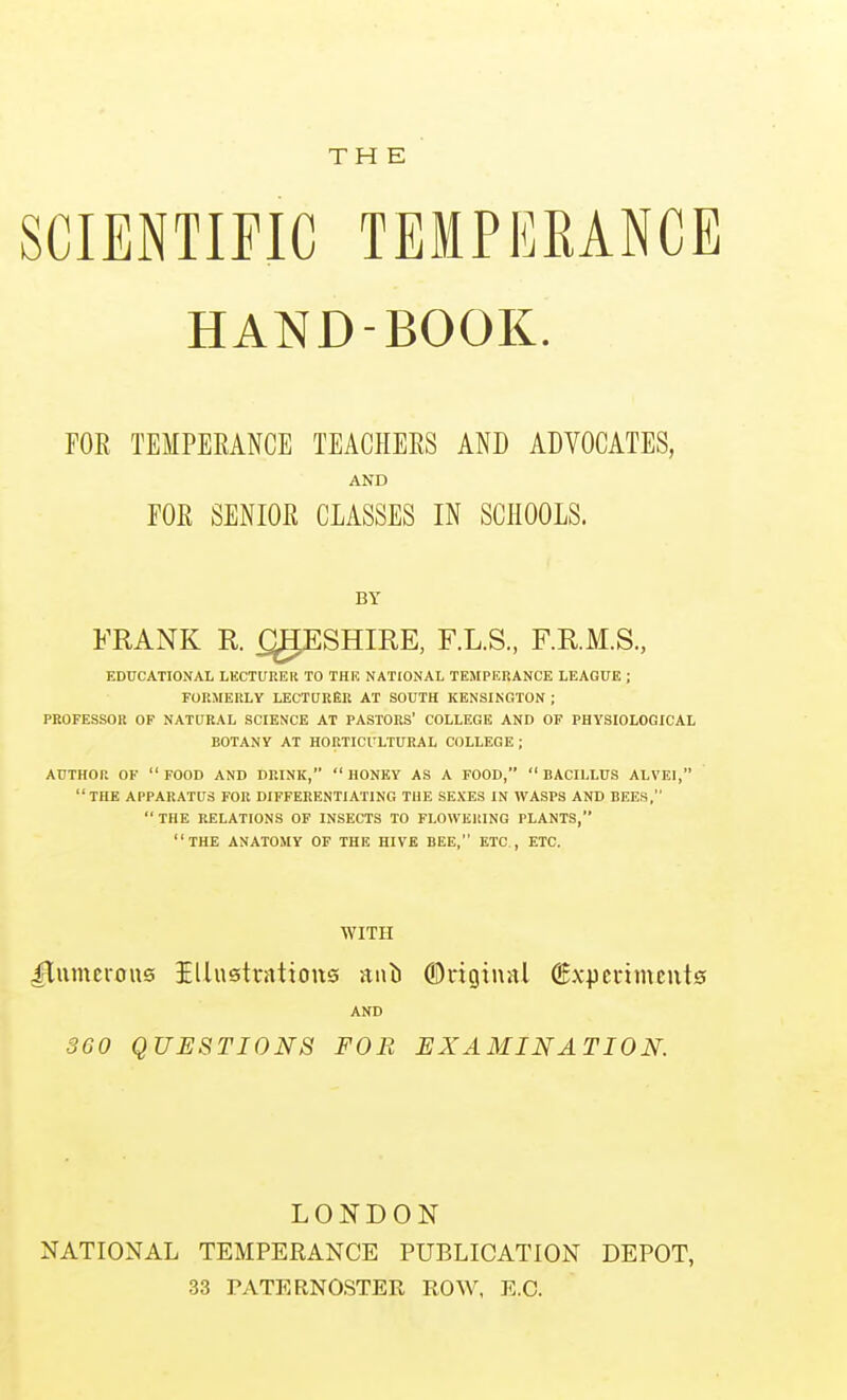 THE SCIENTIFIC TEMPERANCE HAND-BOOK. FOR TEMPERANCE TEACHERS AND ADVOCATES, AND FOR SENIOR CLASSES IN SCHOOLS. BY FRANK R ^ESHIRE, F.L.S., F.RM.S., EDTTCATIONAIi LKCTUREK TO THE NATIONAL TEMPERANCE LEAGUE ; FORMERLY LECTURER AT SOUTH KENSINGTON ; PROFESSOR OF NATURAL SCIENCE AT PASTORS' COLLEGE AND OF PHYSIOLOGICAL BOTANY AT HORTICULTURAL COLLEGE; AUTHOR OF FOOD AND DRINK, HONEY AS A FOOD, BACILLUS ALVEI, THE APPARATUS FOR DIFFERENTIATING THE SEXES IN WASPS AND BEES, THE RELATIONS OF INSECTS TO FLOWERING PLANTS, THE ANATOMY OF THE HIVE BEE, ETC., ETC. WITH ITumcions illustrations iiiili ©riginal ©xperimeiits AND 360 QUESTIONS FOB EXAMINATION. LONDON NATIONAL TEMPERANCE PUBLICATION DEPOT, 33 PATERNOSTER ROW, E.G.