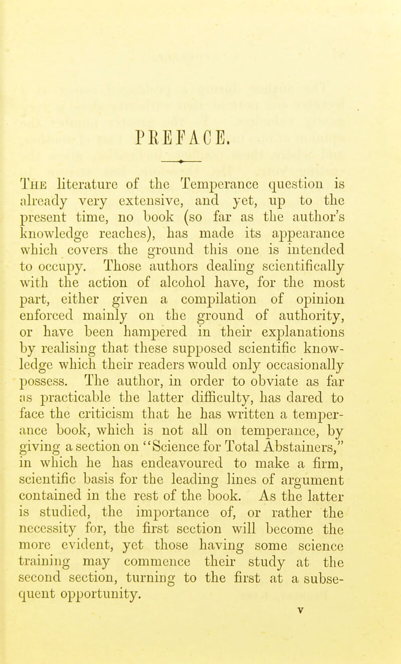 PEEFACE. The literature of the Temperance question is already very extensive, and yet, up to the present time, no book (so far as the author's knowledge reaches), has made its appearance which covers the ground this one is intended to occupy. Those authors dealing scientifically with the action of alcohol have, for the most part, either given a compilation of opinion enforced mainly on the ground of authority, or have been hampered in their explanations by realising that these supposed scientific know- ledge which their readers would only occasionally possess. The author, in order to obviate as far jis j)racticable the latter difiiculty, has dared to face the criticism that he has written a temper- ance book, which is not all on temperance, by giving a section on Science for Total Abstainers, in which he has endeavoured to make a firm, scientific basis for the leading lines of argument contained in the rest of the book. As the latter is studied, the importance of, or rather the necessity for, the first section will become the more evident, yet those having some science training may commence their study at the second section, turning to the first at a subse- quent opportunity.