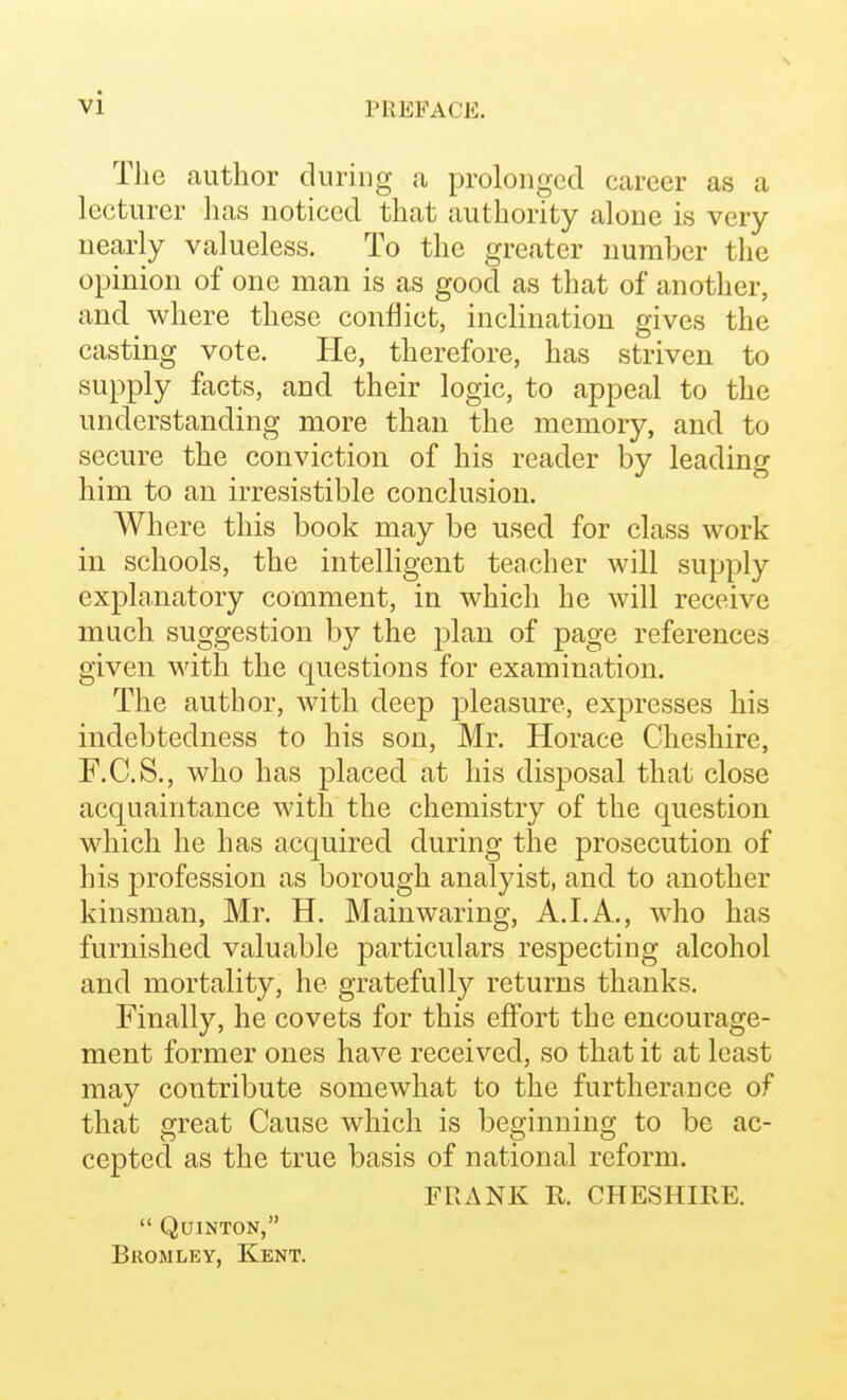 Tlie author during a prolonged career as a lecturer has noticed that authority alone is very nearly valueless. To the greater number the opinion of one man is as good as that of another, and where these conflict, inclination gives the casting vote. He, therefore, has striven to supply facts, and their logic, to appeal to the understanding more than the memory, and to secure the conviction of his reader by leading him to an irresistible conclusion. Where this book may be used for class work in schools, the intelhgent teacher will supply explanatory comment, in which he will receive much suggestion by the plan of page references given with the questions for examination. The author, with deep pleasure, expresses his indebtedness to his son, Mr. Horace Cheshire, F.C.S., who has placed at his disposal that close acquaintance with the chemistry of the question which he has acquired during the prosecution of his profession as borough analyist, and to another kinsman, Mr. H. Main waring, A. LA., who has furnished valuable particulars respecting alcohol and mortality, he gratefully returns thanks. Finally, he covets for this effort the encourage- ment former ones have received, so that it at least may contribute somewhat to the furtherance of that great Cause which is beginning to be ac- cepted as the true basis of national reform. FRANK R CHESHIFvE.  QuiNTON, Bromley, Kent.