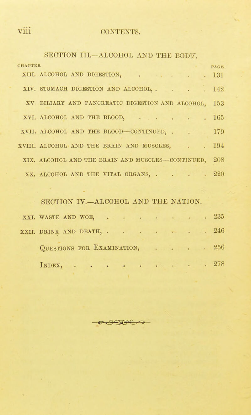 \ SECTION III.—ALCOHOL AND THE BODY. CHAPTER PAGE XIII. ALCOHOL AND DIGESTION, . .... 1 1 XIV. STOMACH DIGESTION AND ALCOHOL, .... 149 XV BILIARY AND PANCREATIC DIGESTION AND ALCOHOL, WT ^ V 1. iLlJOUXlVJU iVii U XXIJU X>lJ\J\JUj ..... 165 XVII. ALCOHOL AND THE BLOOD—CONTINUED, . 179 XVIII. ALCOHOL AND THE BRAIN AND MUSCLES, 194 XIX. ALCOHOL AND THE BRAIN AND MUSCLES—CONTINUED, 208 XX. ALCOHOL AND THE VITAL ORGANS, .... 220 SECTION IV.—ALCOHOL AND THE NATJON. XXI. WASTE AND WOE, 235 XXII. 246 Questions for Examination, .... 256 Index, 278