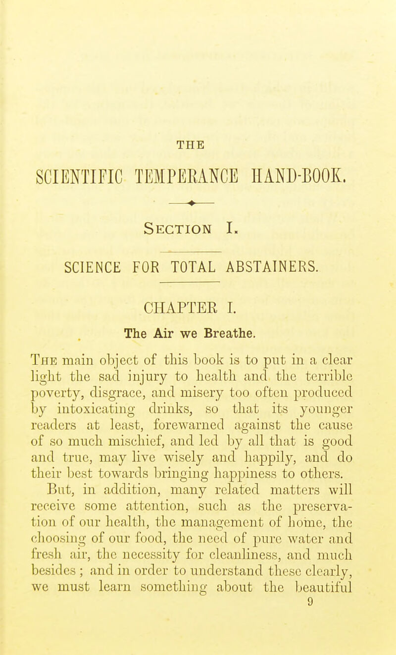 SCIENTIFIC TEIPEEANGE HAND-BOOK. Section L SCIENCE FOR TOTAL ABSTAINERS. CHAPTER 1. The Air we Breathe. The main object of this book is to put in a clear light the sad injury to health and the terrible poverty, disgrace, and misery too often produced by intoxicating drinks, so that its younger readers at least, forewarned against the cause of so much mischief, and led by all that is good and true, may live wisely and happily, and do their best towards bringing happiness to others. But, in addition, many related matters will receive some attention, such as the preserva- tion of our health, the management of hoine, the choosing of our food, the need of pure water and fresh air, the necessity for cleanliness, and much besides ; and in order to understand these clearly, we must learn something about the beautiful