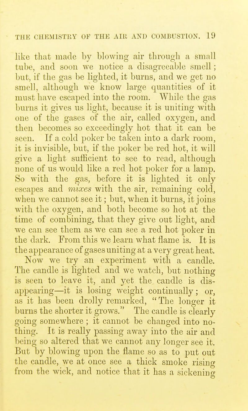 like that made by blowing air through a small tube, and soon we notice a disagreeable smell; but, if the gas be lighted, it burns, and we get no smel], although we know large quantities of it must have escaped into the room. While the gas burns it gives us light, because it is uniting with one of the gases of the air, called oxygen, and then becomes so exceedingly hot that it can be seen. If a cold poker be taken into a dark room, it is invisible, but, if the poker be red hot, it will o^ive a lio'ht sufficient to see to read, although none of us would like a red hot poker for a lamp. So with the gas, before it is lighted it only escapes and mixes with the air, remaining cold, when we cannot see it; but, when it burns, it joins with the oxygen, and both become so hot at the time of combining, that they give out light, and we can see them as we can see a red hot poker in the dark. From this we learn what flame is. It is the appearance of gases uniting at a very great heat. Now we try an experiment with a candle. The candle is lighted and we watch, but nothing is seen to leave it, and yet the candle is dis- appearing—it is losing weight continually; or, as it has been drolly remarked,  The longer it burns the shorter it grows. The candle is clearly going somewhere ; it cannot be changed into no- thing. It is really passing away into the air and being so altered that we cannot any longer see it. But by blowing upon the flame so as to put out the candle, we at once see a thick smoke rising from the wick, and notice that it has a sickenino-