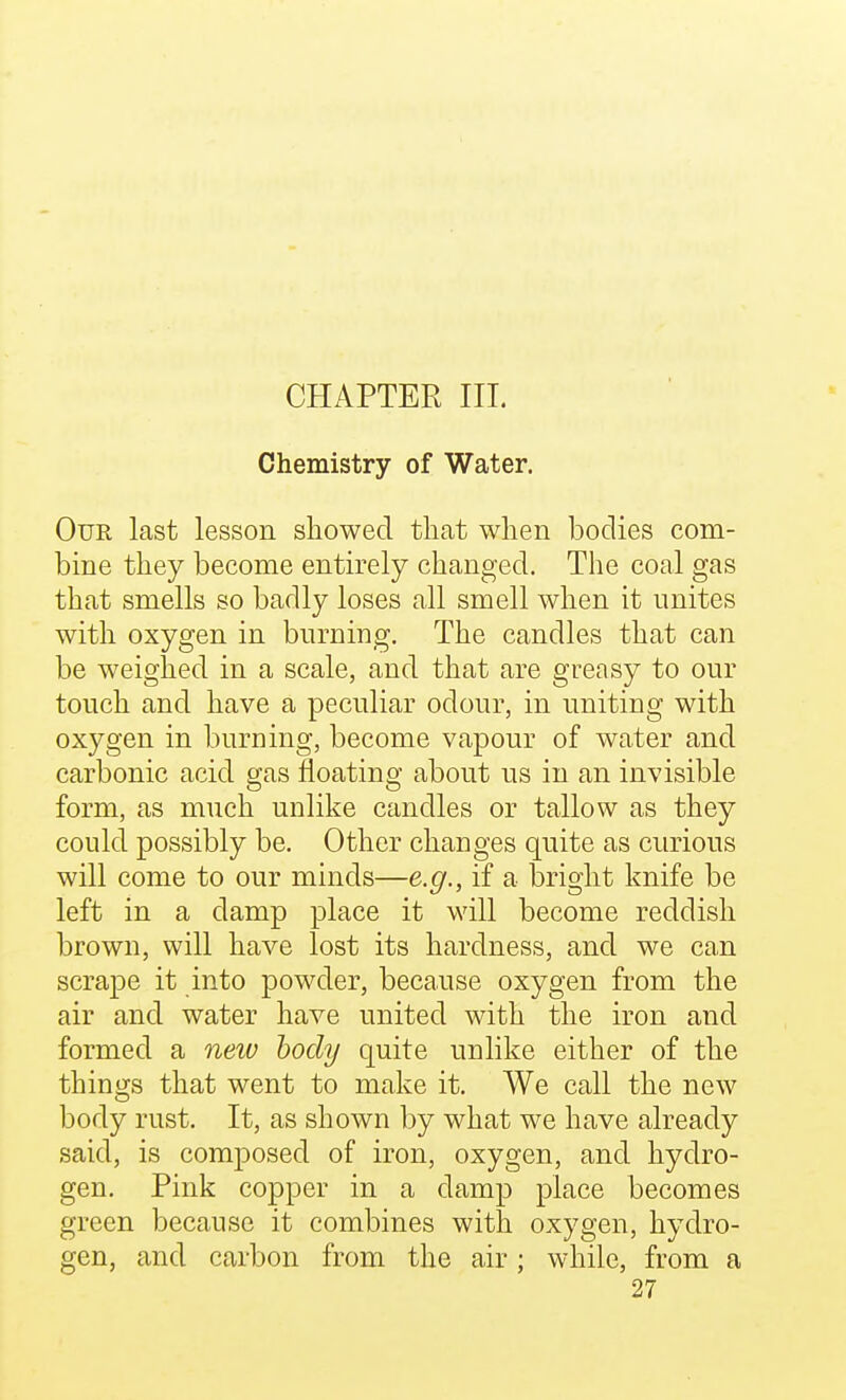 CHAPTER III. Chemistry of Water. Our last lesson showed that when bodies com- bine they become entirely changed. The coal gas that smells so badly loses all smell when it unites with oxygen in burning. The candles that can be weighed in a scale, and that are greasy to our touch and have a peculiar odour, in uniting with oxygen in burning, become vapour of water and carbonic acid gas floating about us in an invisible form, as much unlike candles or tallow as they could possibly be. Other changes quite as curious will come to our minds—e.g., if a bright knife be left in a damp place it will become reddish brown, will have lost its hardness, and we can scrape it into powder, because oxygen from the air and water have united with the iron and formed a neiv body quite unlike either of the thino;s that went to make it. We call the new body rust. It, as shown by what we have already said, is composed of iron, oxygen, and hydro- gen. Pink copper in a damp place becomes green because it combines with oxygen, hydro- gen, and carbon from the air; while, from a