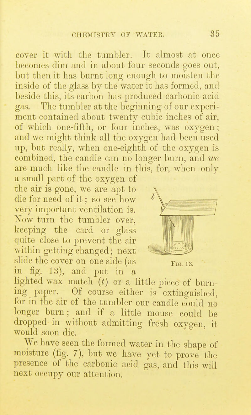 cover it with the tumbler. It almost at once becomes dim and in al)0ut four seconds goes out, but then it has burnt lonix enouo-h to moisten the inside of the glass by the water it has formed, and beside this, its carbon has produced Ccarbonic acid gas. The tumbler at the beginning of our experi- ment contained about twenty cubic inches of air, of which one-fifth, or four inches, was oxygen ; and we might think all the oxygen had been used up, but really, when one-eighth of the oxygen is combined, the candle can no longer burn, and ive are much like the candle in this, for, when only a small part of the oxygen of the air is gone, we are apt to die for need of it; so see how very important ventilation is. Now turn the tumbler over, keeping the card or glass quite close to prevent the air within getting changed; next slide the cover on one side (as in fig. 13), and put in a lishted wax match (t) or a little piece of burn- ing paper. Of course either is extinguished, for in the air of the tumbler our candle could no longer burn; and if a little mouse could be dropped in without admitting fresh oxygen, it would soon die. We have seen the formed water in the shape of moisture (fig. 7), but we have yet to prove the presence of the carbonic acid gas, and this will next occupy our attention.