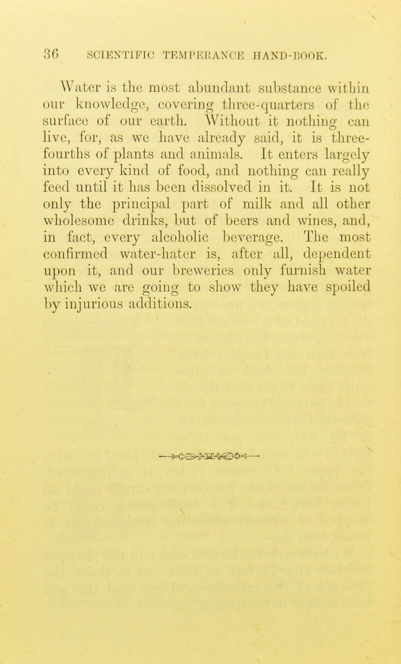 Water is the most abundant substance within our knowledge, covering three-quarters of tlic surface of our earth. Without it notliinjr can live, for, as we have already said, it is three- fourths of plants and niiimals. It enters largely into every kind of food, and nothing can really feed until it has been dissolved in it. It is not only the principal part of milk and all other wholesome drinks, but of beers and wines, and, in fact, every alcoholic beverage. The most confirmed water-hater is, after all, dependent upon it, and our breweries only furnish water which we are going to show they have spoiled by injurious additions. \