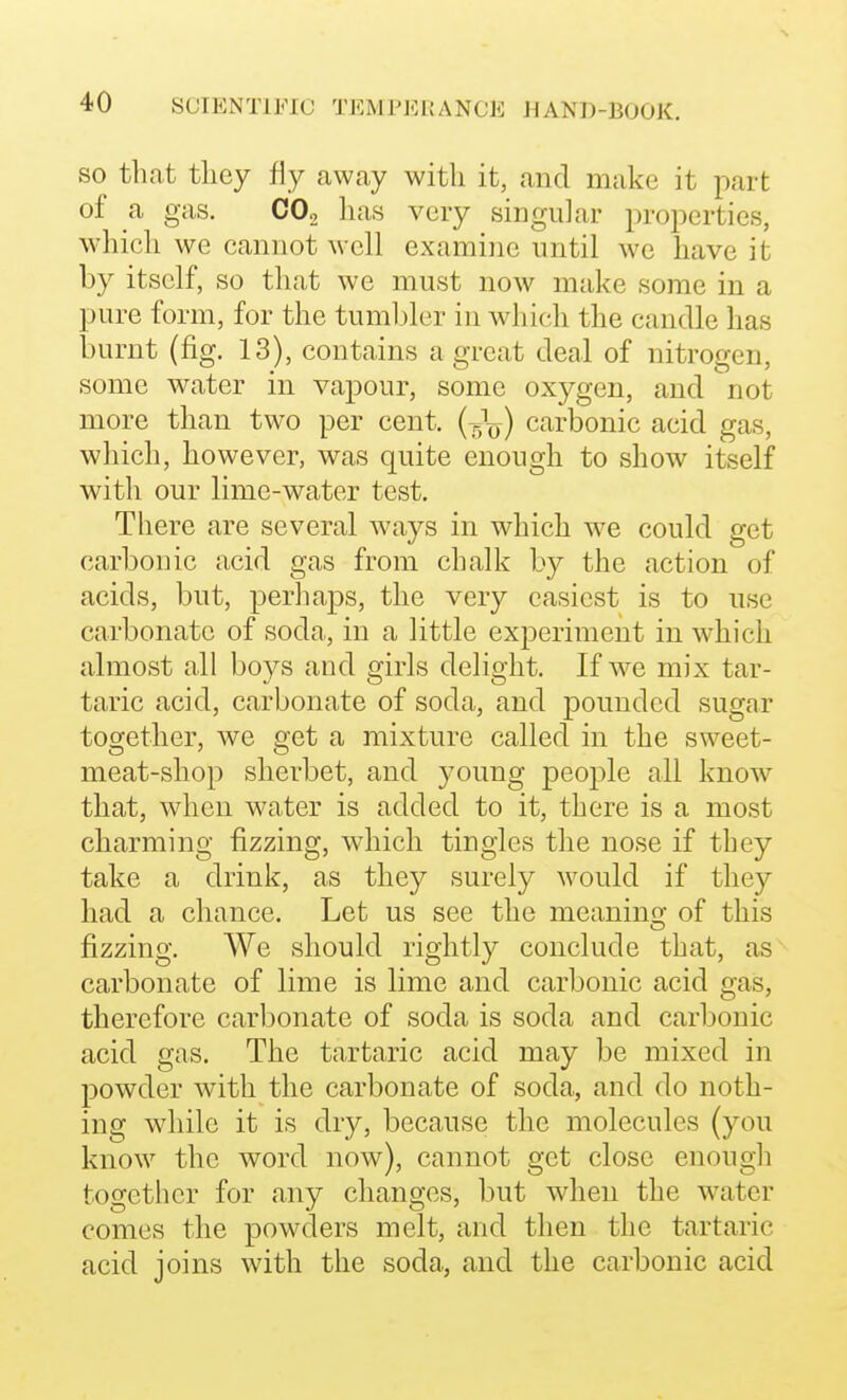 SO that tliey fly away with it, and make it part of a gas. CO2 has very singular properties, which we cannot well examine until we have it by itself, so that we must now make some in a pure form, for the tumbler in which the candle has burnt (fig. 13), contains a great deal of nitrogen, some water in vapour, some oxygen, and '^not more than two per cent. (5^) carbonic acid gas, which, however, was quite enough to show itself with our lime-water test. There are several w^ays in which we could get carbonic acid gas from chalk by the action of acids, but, perhaps, the very easiest is to use carbonate of soda, in a little experiment in which almost all boys and girls delight. If we mix tar- taric acid, carbonate of soda, and pounded sugar together, we get a mixture called in the sweet- meat-shop sherbet, and young people all know that, when water is added to it, there is a most charming fizzing, which tingles the nose if they take a drink, as they surely would if they had a chance. Let us see the meanino- of this fizzing. We should rightly conclude that, as carbonate of lime is lime and carbonic acid gas, therefore carbonate of soda is soda and carbonic acid gas. The tartaric acid may be mixed in powder with the carbonate of soda, and do noth- ing wdiile it is dry, because the molecules (you know the word now), cannot get close enough together for any changes, but when the water comes the powders melt, and then the tartaric acid joins with the soda, and the carbonic acid