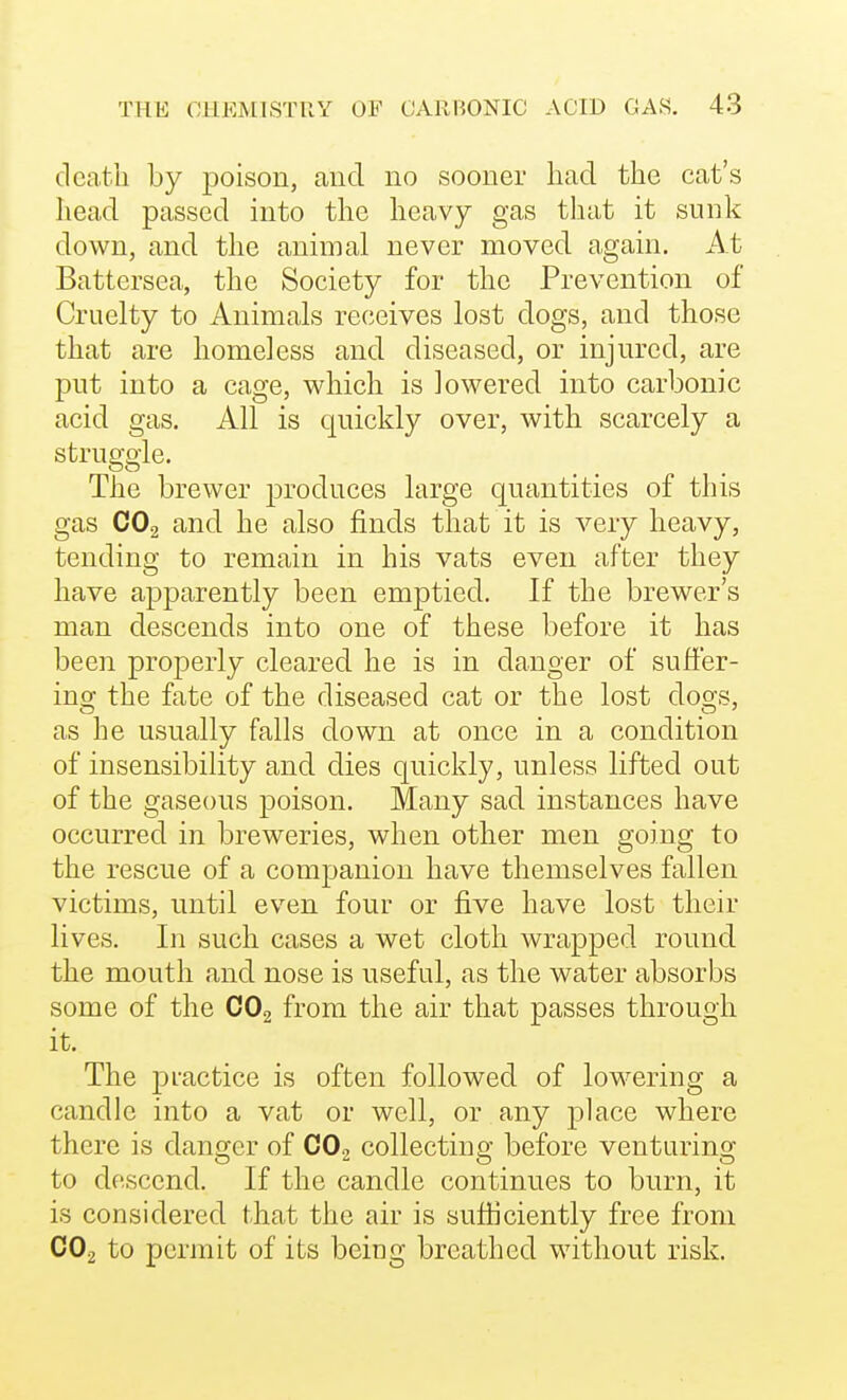 dcatli by poison, and no sooner had the cat's head passed into the heavy gas tliat it sunk down, and the animal never moved again. At Battersea, the Society for the Prevention of Cruelty to Animals receives lost dogs, and those that are homeless and diseased, or injured, are put into a cage, which is lowered into carbonic acid gas. All is quickly over, with scarcely a struggle. The brewer produces large quantities of this gas CO2 and he also finds that it is very heavy, tending to remain in his vats even after they have apparently been emptied. If the brewer's man descends into one of these before it has been properly cleared he is in danger of sutfer- injy the fate of the diseased cat or the lost doo's, as he usually falls down at once in a condition of insensibility and dies quickly, unless lifted out of the gaseous poison. Many sad instances have occurred in breweries, when other men going to the rescue of a companion have themselves fallen victims, until even four or five have lost their lives. In such cases a wet cloth wrapped round the mouth and nose is useful, as the water absorbs some of the COg from the air that passes through it. The pi'actice is often followed of lowering a candle into a vat or well, or any place where there is danger of CO2 collecting before venturing to descend. If the candle continues to burn, it is considered that the air is sufficiently free from CO2 to permit of its being breathed without risk.