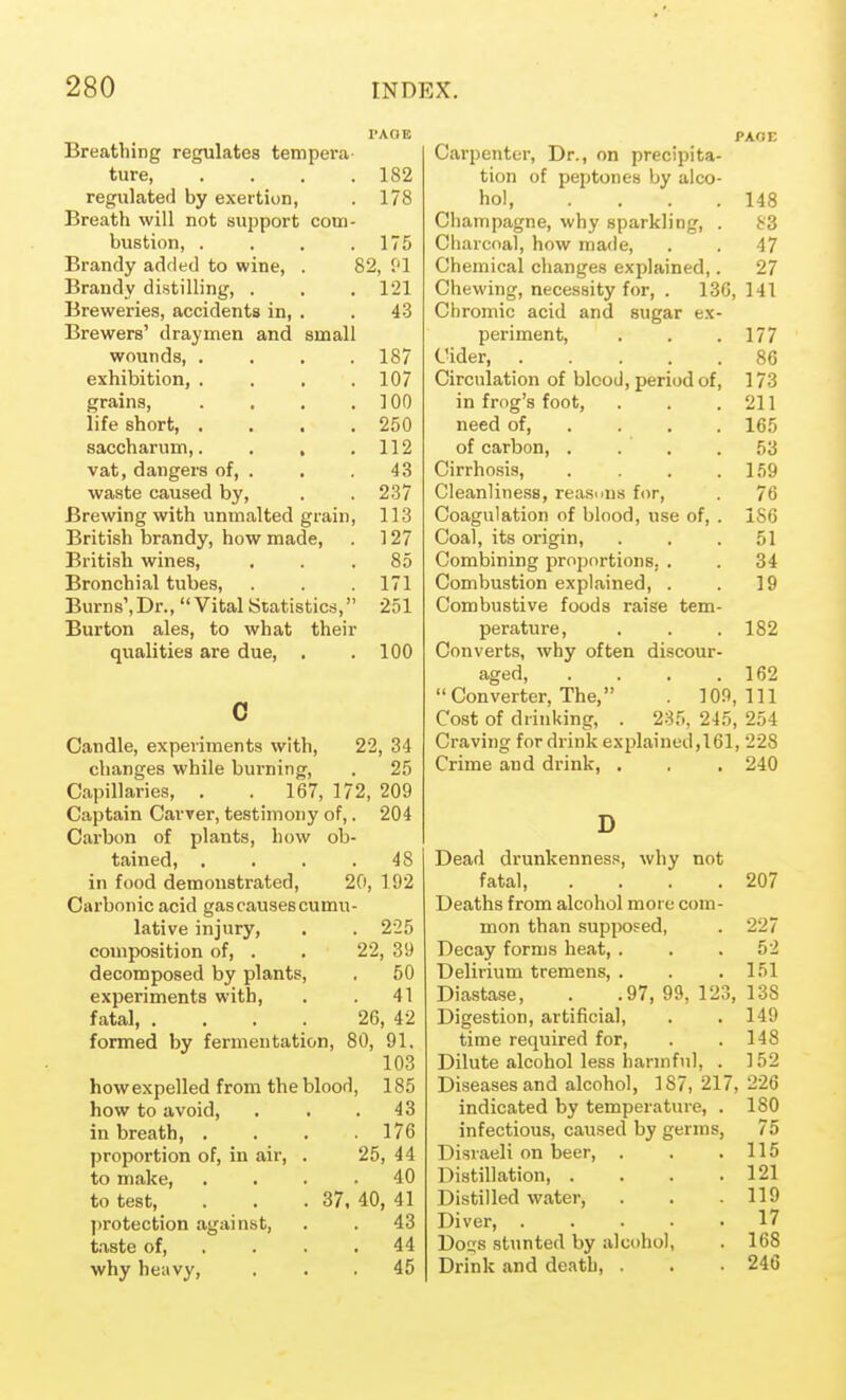 Breathing regulates tempera- ture 182 regulated by exertion, . 178 Breath will not support com- bustion, . , . .175 Brandy added to wine, . 82, f'l Brandy distilling, . . . 121 Breweries, accidents in, . . 43 Brewers' draymen and small wounds, .... 187 exhibition, . . . .107 grains, . . . .100 life short, . . . .250 saccharum,. . , .112 vat, dangers of, . . . 43 waste caused by, . . 237 Brewing with unmalted grain, 113 British brandy, how made, . 127 British wines, ... 85 Bronchial tubes, . .171 Burns',Dr., Vital Statistics, 251 Burton ales, to what their qualities are due, . .100 0 Candle, experiments with, changes while burning, Capillaries, . . 167, 172, Captain Carver, testimony of,. Carbon of plants, how ob- tained, .... in food demonstrated, 20, Carbonic acid gas causes cumu- lative injury, composition of, . decomposed by plants, experiments with, fatal, .... formed by fermentation, 22, 34 , 25 209 204 48 192 22, 225 39 . 50 . 41 26, 42 80, 91. 103 how expelled from the blood, 185 how to avoid, . . .43 in breath, . . . .176 proportion of, in air, . 25, 44 to make, .... 40 to test, . . .37, 40, 41 ])rotection against, . . 43 taste of, . . . .44 why heav}', ... 45 Carpenter, Dr., on precipita- tion of peptones by alco- hol 148 Champagne, why sparkling, . 83 Charcoal, how made, . . 47 Chemical changes explained,. 27 Chewing, necessity for, . 136, 141 Chromic acid and sugar ex- periment, . . .177 Cider, 86 Circulation of blood, period of, 173 in frog's foot, . . .211 need of, ... . 165 of carbon, . . ' , .53 Cirrho.sis, . . . .159 Cleanliness, reasnus for, . 76 Coagulation of blood, use of, . 156 Coal, its origin, . . .51 Combining proportions, . . 34 Combustion explained, . . 19 Combustive foods raise tem- perature, . . . 182 Converts, why often discour- aged, . . . .162 Converter, The, . 109,111 Cost of drinking, . 235, 245, 254 Craving for drink explained,161, 228 Crime and drink, , . . 240 Dead drunkenness, why not fatal 207 Deaths from alcohol more com- mon than supposed, . 227 Decay forms heat, . . .52 Delirium tremens, . . . 151 Diastase, . .97, 99, 123, 138 Digestion, artificial, . . 149 time required for, . . 148 Dilute alcohol less harmful, . 152 Diseases and alcohol, 187,217,226 indicated by temperature, . 180 infectious, caused by germs, 75 Disraeli on beer, . . .115 Distillation, . . . .121 Distilled water, . . .119 Diver, ..... 17 Do£;s stunted by alcohol, . 168 Drink and death, . . . 246