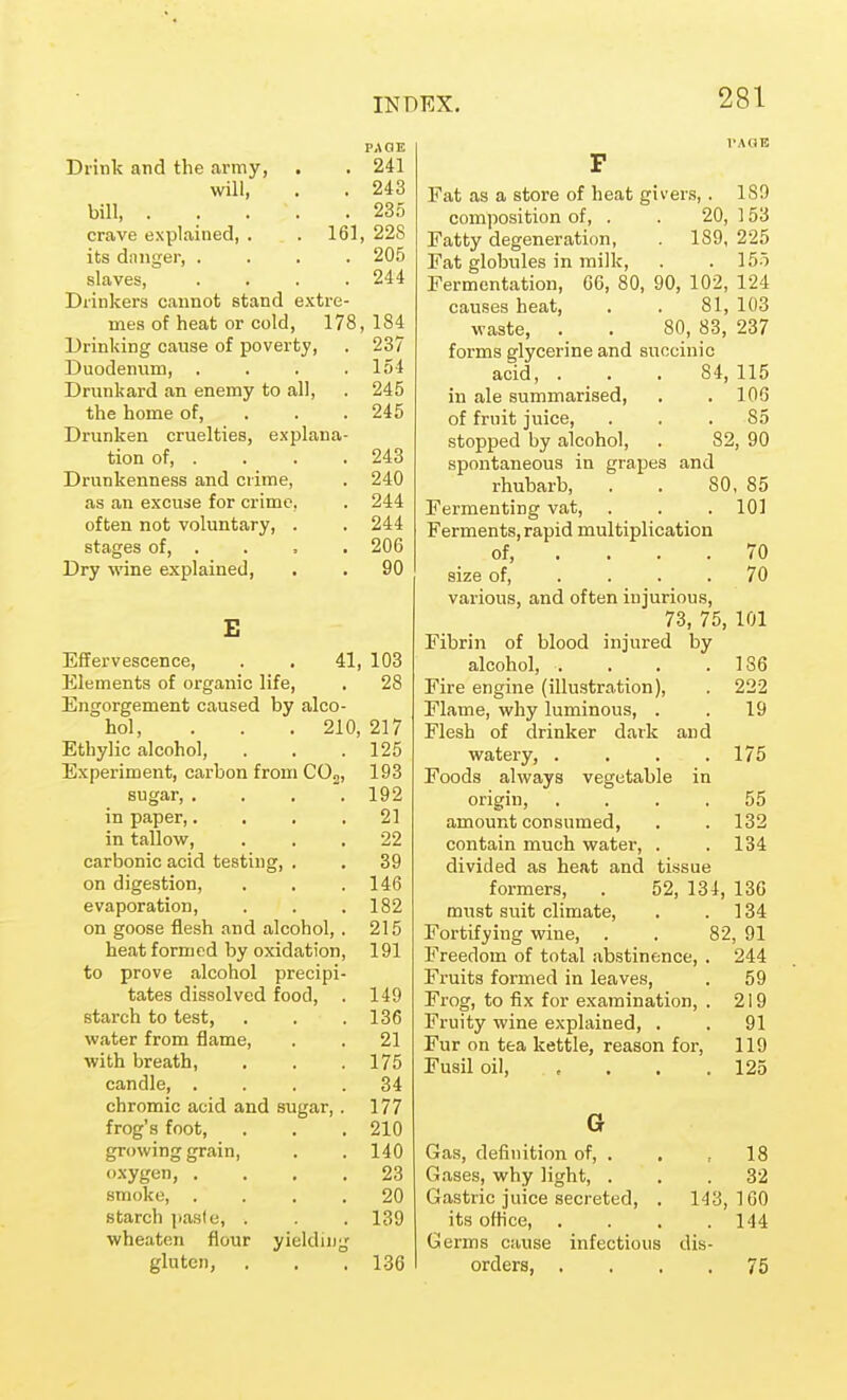 PAaK Drink and the army, . . 241 will, . . 243 bill, 235 crave explained, . . 161, 228 its diinger, .... 205 slaves, .... 244 Drinkers cannot stand extre- mes of heat or cold, 178,184 Drinking cause of poverty, . 237 Duodenum, . . . .154 Drunkard an enemy to all, . 245 the home of, . . . 245 Drunken cruelties, explana- tion of, . . . . 243 Drunkenness and crime, . 240 as an excuse for crime, . 244 often not voluntary, . . 244 stages of, . . , . 206 Dry wine explained, . . 90 E Effervescence, . . 41, 103 Elements of organic life, , 28 Engorgement caused by alco- hol, . . . 210, 217 Ethylic alcohol, . . .125 Experiment, carbon from COj, 193 sugar 192 in paper,.... 21 in tallow, ... 22 carbonic acid testing, . . 39 on digestion, . . .146 evaporation, . . .182 on goose flesh and alcohol,. 215 heat formed by oxidation, 191 to prove alcohol precipi- tates dissolved food, . 149 starch to test, . . .136 water from flame, . . 21 with breath, . . .175 candle, .... 34 chromic acid and sugar,. 177 frog's foot, . . , 210 growing grain, . . 140 oxygen, . ... 23 smoke, .... 20 starch jiasfe, . . 139 wheaten flour yielding gluten, , . . 136 F Fat as a store of heat givers, . ISO composition of, . . 20, ] 53 Fatty degeneration, . 189, 225 Fat globules in milk, . . 155 Fermentation, 66, 80, 90, 102, 124 causes heat, . . 81, 103 waste, . . 80, 83, 237 forms glycerine and succinic acid, ... 84, 115 in ale summarised, . . 106 of fruit juice, . . .85 stopped by alcohol, . 82, 90 spontaneous in grapes and rhubarb, . . SO, 85 Fermenting vat, . . . 101 Ferments, rapid multiplication of, . . . .70 size of, .... 70 various, and often injurious, 73, 75, 101 Fibrin of blood injured by alcohol, . . . .186 Fire engine (illustration), . 222 Flame, why luminous, . . 19 Flesh of drinker dark and watery, . . . .175 Foods always vegetable in origin, .... 55 amount consumed, . . 132 contain much water, . . 134 divided as heat and tissue formers, . 52, 134, 136 must suit climate, . . 134 Fortifying wine, . . 82, 91 Freedom of total abstinence, . 244 Fruits formed in leaves, . 59 Frog, to fix for examination, . 219 Fruity wine explained, . . 91 Fur on tea kettle, reason foi-, 119 Fusil oil, , . . .125 G Gas, definition of, . . , 18 Gases, why light, . . .32 Gastric juice secreted, . 143,160 its oHice, . . . .144 Germs cause infectious dis- orders, .... 75