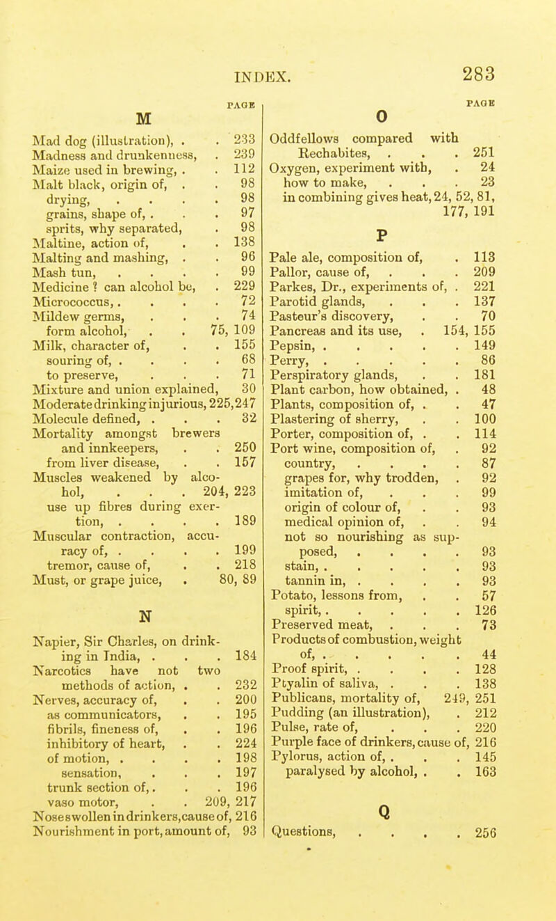 M Mad dog (illuslration), . . 233 Madness and drunkenness, . 239 Maize used in brewing, . . 112 Malt black, origin of, . . 98 drying, .... 98 grains, shape of, . . . 97 sprits, why separated, . 98 Maltine, action of, , . 138 Malting and mashing, . . 96 Mash tun, . . . ,99 Medicine ? can alcohol bo, . 229 Micrococcus,.... 72 MUdew germs, ... 74 form alcohol, . . 75, 109 Milk, character of, . . 155 souring of, . . . .68 to preserve, . . .71 Mixture and union explained, 30 Moderate drinking injurious, 225,247 Molecule defined, . . .32 Mortality amongst brewers and innkeepers, . . 250 from liver disease, . . 157 Muscles weakened by alco- hol, . . . 204, 223 use up fibres during exer- tion, . . . .189 Muscular contraction, accu- racy of, . . . . 199 tremor, cause of, . . 218 Must, or grape juice, . 80, 89 N Napier, Sir Charles, on drink- ing in India, . . .184 Narcotics have not two methods of action, . . 232 Nerves, accuracy of, . . 200 as communicators, . . 195 fibrils, fineness of, , .196 inhibitory of heart, . . 224 of motion, . . . .198 sensation, . . . 197 trunk section of,. . . 196 vaso motor, . . 209, 217 No8e8wollenindrinker8,causeof, 216 Nourishment in port,amount of, 93 Oddfellows compared with Rechabites, . . . 251 Oxygen, experiment with, . 24 how to make, ... 23 in combining gives heat, 24, 52, 81, 177, 191 Pale ale, composition of, . 113 Pallor, cause of, . . . 209 Parkes, Dr., experiments of, . 221 Parotid glands, . . . 137 Pasteur's discovery, . . 70 Pancreas and its use, . 154, 155 Pepsin, 149 Perry, 86 Perspiratory glands, . . 181 Plant carbon, how obtained, . 48 Plants, composition of, . . 47 Plastering of sherry, . .100 Porter, composition of, . . 114 Port wine, composition of, . 92 country, . . . .87 grapes for, why trodden, . 92 imitation of, . . . 99 origin of colour of, . . 93 medical opinion of, . . 94 not so nourishing as sup- posed, .... 93 stain, 93 tannin in, . . . .93 Potato, lessons from, . . 57 spirit, 126 Preserved meat, ... 73 Productsof combustion, weight of, . . . . .44 Proof spirit, . . . .128 Ptyalin of saliva, . . . 138 Publicans, mortality of, 249, 251 Pudding (an illustration), . 212 Pulse, rate of, ... 220 Purple face of drinkers, cause of, 216 Pylorus, action of, . . .145 paralysed by alcohol, . . 163 Q Questions, 256