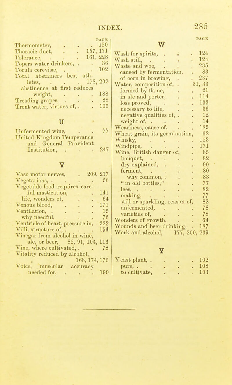 PAGE Thermometer, . . . 120 Thoracic duct, , . 157, 171 Tolerance, . . . 161, 228 Topers water drinkers, . . 36 Torula cerevisfe, . . .102 Total abstainers best ath- letes, . . . 178,202 abstinence at first reduces weight, . . .188 Treading grapes, ... 88 Trent water, virtues of, . .100 u Unfermented wine, . . 77 United Kingdom Temperance and General Provident Institution, . . . 247 V Vaso motor nerves, . 209, 217 Vegetarians, .... 56 Vegetable food requires care- ful mastication, . . 141 life, wonders of, . . 64 Venous blood, . . .171 Ventilation, . . . .15 why needful, . . .76 Ventricle of heart, pressure in, 222 Villi, structure of, . . .156 Vinegar from alcohol in wine, ale, or beer, 82, 91, 104, 116 Vine, where cultivated, . . 78 Vitality reduced by alcohol. 168,174,176 Voice, muscular accuracy needed for, . . . 199 w vv PAG K Wash for spirits, . . 124 Wash still, . . . . 124 Waste and woe, 235 caused by fermentation, 83 of corn in brewing. 237 Water, composition of, . 31, 33 formed by flame. 21 in ale and porter. 114 loss proved. 133 necessary to life. 36 negative qualities of, . 12 weight of, . 14 Weariness, cause of. 185 Wheat grain, its germination 62 Whisky, 123 Windpipe, 171 Wine, British danger of, 85 bouquet. 82 dry explained, . 90 ferment, 80 why common,. 83  in old bottles, 77 lees, .... 82 making, . . . . 77 still or sparkling, reason of 82 unfermented, 78 varieties of. 78 Wonders of growth. 64 Wounds and beer drinking, 187 Work and alcohol, 177, 200, 239 Y Yeast plant, . 102 pure, .... 108 to cultivate, 103