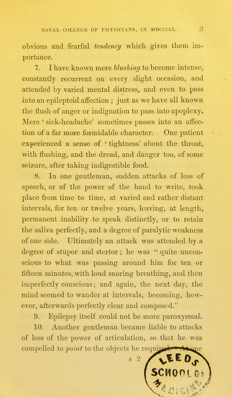 obvious and fearful tendency which gives them im- portance. 7. I have known mere blushing to become intense, constantly recurrent on every slight occasion, and attended by varied mental distress, and even to pass into an epileptoid affection; just as we have all known the flush of anger or indignation to pass into apoplexy. Mere ' sick-headache' sometimes passes into an affec- tion of a far more formidable character. One patient experienced a sense of ' tightness' about the throat, with flushing, and the dread, and danger too, of some seizure, after taking indigestible food. 8. In one gentleman, sudden attacks of loss of speech, or of the power of the hand to write, took place from time to time, at varied and rather distant intervals, for ten or twelve years, leaving, at length, permanent inability to speak distinctly, or to retain the saliva perfectly, and a degree of paralytic weakness of one side. Ultimately an attack was attended by a degree of stupor and stertor; he was  quite uncon- scious to what was passing around him for ten or fifteen minutes, with loud snoring breathing, and then imperfectly conscious; and again, the next day, the mind seemed to wander at intervals, becoming, how- ever, afterwards perfectly clear and composed. 9. Epilepsy itself could not be more paroxysmal. 10. Another gentleman became liable to attacks of loss of the power of articulation, so that he was compelled to 'point to the objects he reqiu^ji^fe^^Mi^nc ( SCHOOL