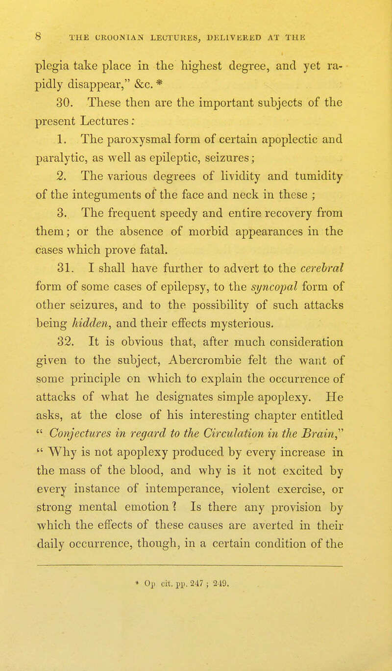 plegia take place in the highest degree, and yet ra- pidly disappear, &c. * 30. These then are the important subjects of the present Lectures: 1. The paroxysmal form of certain apoplectic and paralytic, as well as epileptic, seizures; 2. The various degrees of lividity and tumidity of the integuments of the face and neck in these ; 3. The frequent speedy and entire recovery from them; or the absence of morbid appearances in the cases which prove fatal. 31. I shall have further to advert to the cerebral form of some cases of epilepsy, to the syncopal form of other seizures, and to the possibility of such attacks being hidden, and their effects mysterious. 32. It is obvious that, after much consideration given to the subject, Abercrombie felt the want of some principle on which to explain the occurrence of attacks of what he designates simple apoplexy. He asks, at the close of his interesting chapter entitled  Conjectures in regard to the Circulation in the Brain,''  Why is not apoplexy produced by every increase in the mass of the blood, and why is it not excited by every instance of intemperance, violent exercise, or strong mental emotion'? Is there any provision by which the effects of these causes are averted in their daily occurrence, though, in a certain condition of the ♦ 0]i cit. pp. 247 ; 2 19.