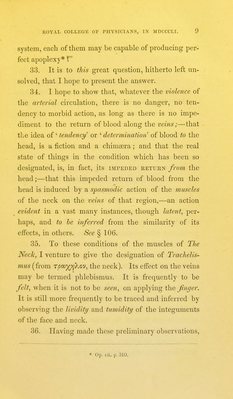 system, each of them may be capable of producing per- fect apoplexy* 1 33. It is to this great question, hitherto left un- solved, that I hope to present the answer. 34. I hope to show that, whatever the violence of the arterial circulation, there is no danger, no ten- dency to morbid action, as long as there is no impe- diment to the return of blood along the m'w^;—that the idea of' iendencj/ or ' determination' of blood to the head, is a fiction and a chimsera; and that the real state of things in the condition which has been so designated, is, in fact, its impeded return from the head;—that this impeded return of blood from the head is induced by a spasmodic action of the muscles of the neck on the veins of that region,—an action evident in a vast many instances, though latent, per- haps, and to he inferred from the similarity of its eflfects, in others. See § 106. 35. To these conditions of the muscles of The Neck, I venture to give the designation of Trachelis- mus (from rpo/)(^7j'kov, the neck). Its effect on the veins may be termed phlebismus. It is frequently to be felt, when it is not to be seen, on applying the finger. It is still more frequently to be traced and inferred by observing the lividity and tumidity of the integuments of the face and neck. 36. Having made these preliminary observations, * Oi). cil. \>. 310.