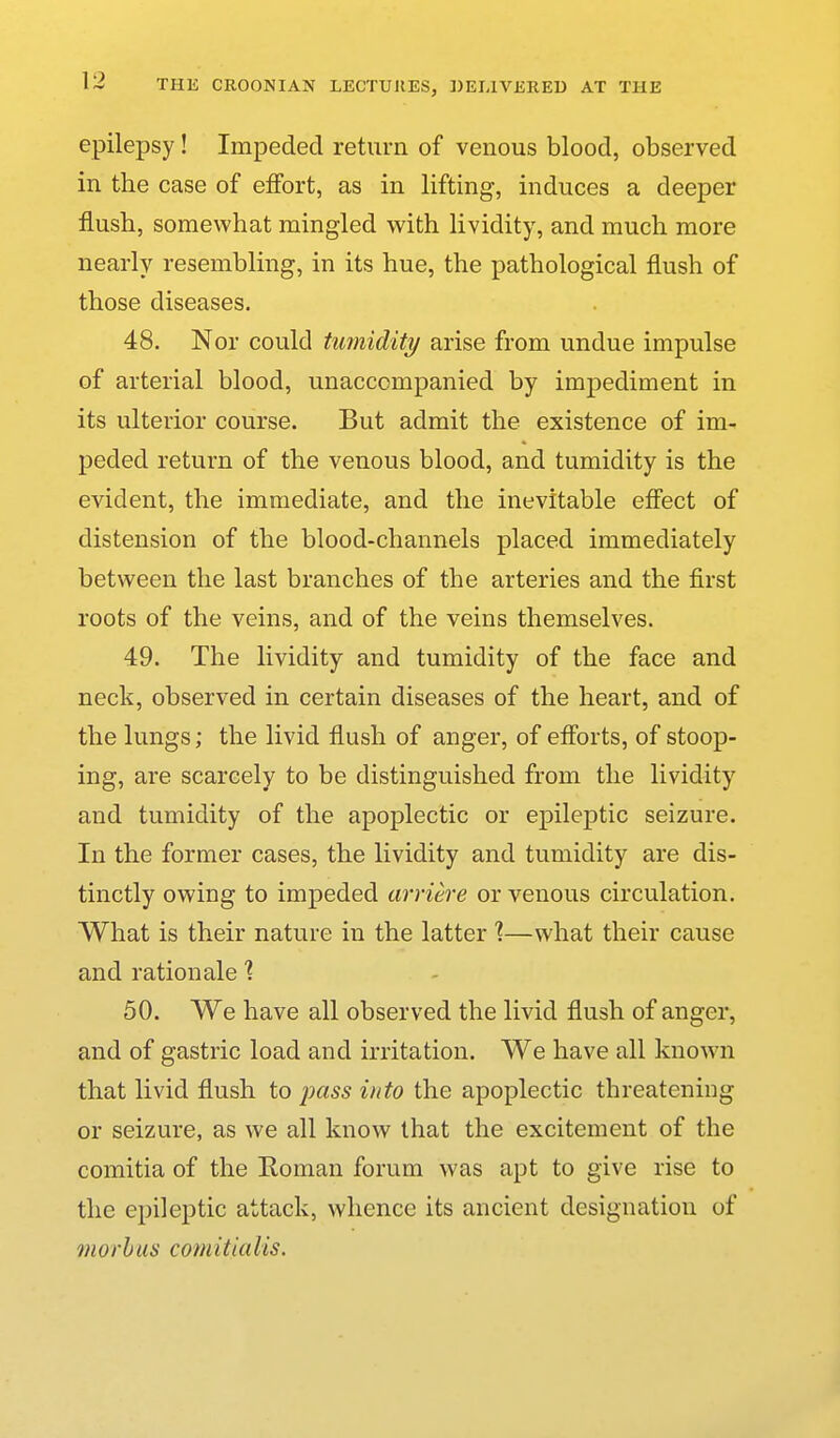 epilepsy! Impeded return of venous blood, observed in the case of effort, as in lifting, induces a deeper flush, somewhat mingled with lividity, and much more nearly resembling, in its hue, the pathological flush of those diseases. 48. Nor could tumidity arise from undue impulse of arterial blood, unaccompanied by impediment in its ulterior course. But admit the existence of im^ peded return of the venous blood, and tumidity is the evident, the immediate, and the inevitable effect of distension of the blood-channels placed immediately between the last branches of the arteries and the first roots of the veins, and of the veins themselves. 49. The lividity and tumidity of the face and neck, observed in certain diseases of the heart, and of the lungs; the livid flush of anger, of efforts, of stoop- ing, are scarcely to be distinguished from the lividity and tumidity of the apoplectic or epileptic seizure. In the former cases, the lividity and tumidity are dis- tinctly owing to impeded arriere or venous circulation. What is their nature in the latter 1—what their cause and rationale 1 50. We have all observed the livid flush of anger, and of gastric load and irritation. We have all known that livid flush to j^dss into the apoplectic threatening or seizure, as we all know that the excitement of the comitia of the Roman forum was apt to give rise to the epileptic attack, whence its ancient designation of morbus comitialis.