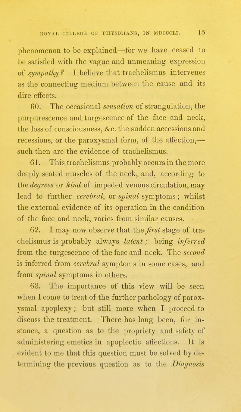 phenomenon to be explained—for we have ceased to be satisfied with the vague and unmeaning expression of sympathy ? I believe that trachelismus intervenes as the connecting medium between the cause and its dire effects. 60. The occasional sensation of strangulation, the purpurescence and turgescence of the face and neck, the loss of consciousness, &c. the sudden accessions and recessions, or the paroxysmal form, of the aJffection,— such then are the evidence of trachelismus. 61. This trachelismus probably occurs in the more deeply seated muscles of the neck, and, according to the degrees or kind of impeded venous circulation, may lead to further cerebral, or spinal symptoms; whilst the external evidence of its operation in the condition of the face and neck, varies from similar causes. 62. I may now observe that the first stage of tra- chelismus is probably always latent; being iriferred from the turgescence of the face and neck. The second is inferred from cerebral symptoms in some cases, and from spinal symptoms in others. 63. The importance of this view will be seen when I come to treat of the further pathology of parox- ysmal apoplexy; but still more when I proceed to discuss the treatment. There has long been, for in- stance, a question as to the propriety and safety of administering emetics in apoplectic affections. It is evident to me that this question must be solved by de- termining the previous question as to the Diagnosis