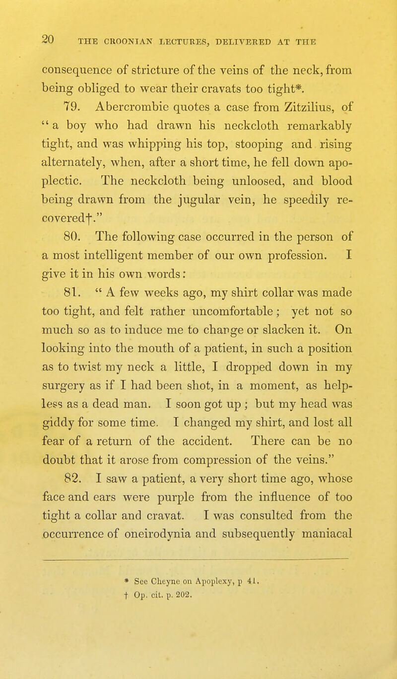 consequence of stricture of the veins of the neck, from being obliged to wear their cravats too tight*. 79. Abercrombie quotes a case from ZitziHus, of  a boy who had drawn his neckcloth remarkably tight, and was whipping his top, stooping and rising alternately, when, after a short time, he fell down apo- plectic. The neckcloth being unloosed, and blood being drawn from the jugular vein, he speedily re- covered-j-. 80. The following case occurred in the person of a most intelligent member of our own profession. I give it in his own words: 81. A few weeks ago, my shirt collar was made too tight, and felt rather uncomfortable; yet not so much so as to induce me to change or slacken it. On looking into the mouth of a patient, in such a position as to twist my neck a little, I dropped down in my surgery as if I had been shot, in a moment, as help- less as a dead man. I soon got up ; but my head was giddy for some time. I changed my shirt, and lost all fear of a return of the accident. There can be no doubt that it arose from compression of the veins. 82. I saw a patient, a very short time ago, whose face and ears were purple from the influence of too tight a collar and cravat. I was consulted from the occurrence of oneirodynia and subsequently maniacal ♦ Sec Cheyne on Apoplexy, p 41. t Op. cit. p. 202.