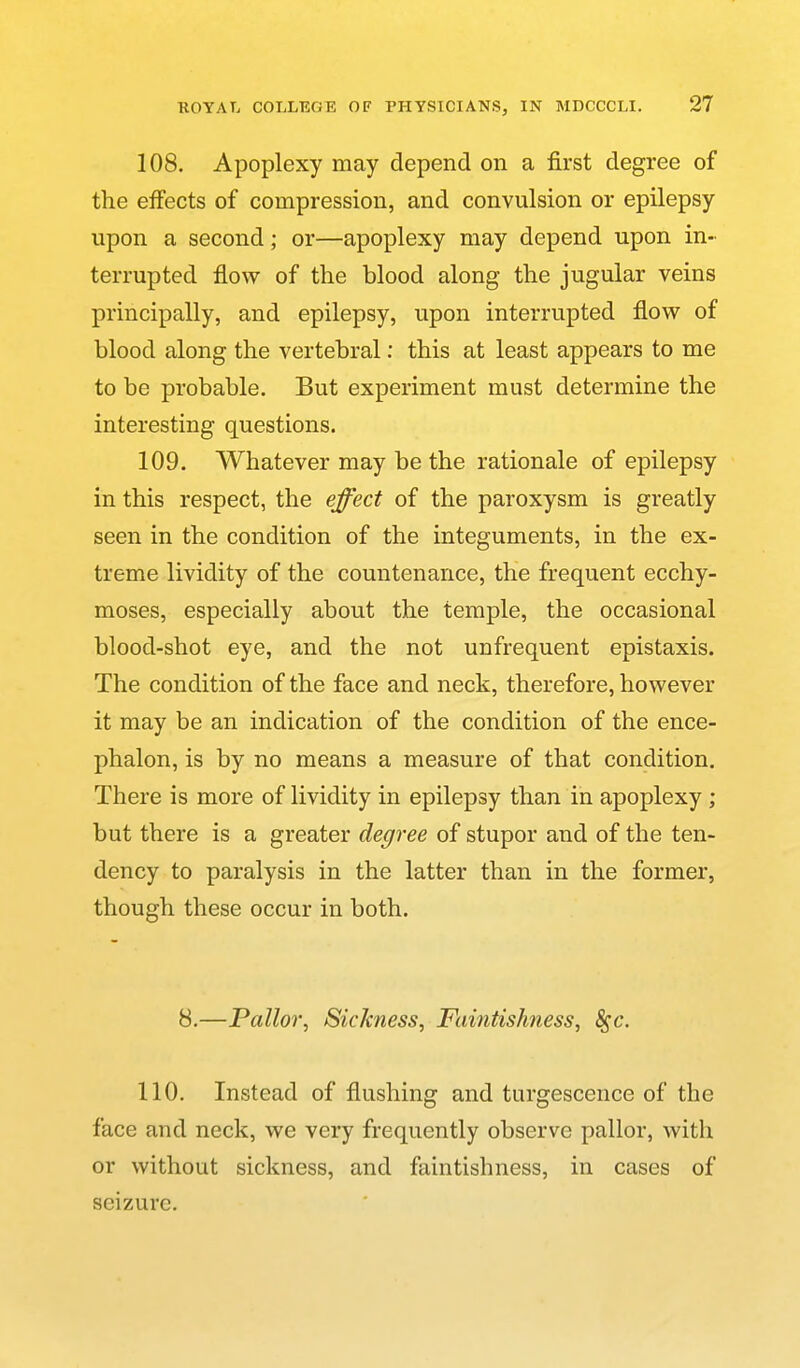 108. Apoplexy may depend on a first degree of the effects of compression, and convulsion or epilepsy upon a second; or—apoplexy may depend upon in- terrupted flow of the blood along the jugular veins principally, and epilepsy, upon interrupted flovr of blood along the vertebral: this at least appears to me to be probable. But experiment must determine the interesting questions. 109. Whatever may be the rationale of epilepsy in this respect, the effect of the paroxysm is greatly seen in the condition of the integuments, in the ex- treme lividity of the countenance, the frequent ecchy- moses, especially about the temple, the occasional blood-shot eye, and the not unfrequent epistaxis. The condition of the face and neck, therefore, however it may be an indication of the condition of the ence- phalon, is by no means a measure of that condition. There is more of lividity in epilepsy than in apoplexy ; but there is a greater degree of stupor and of the ten- dency to paralysis in the latter than in the former, though these occur in both. 8.—Pallor, Sickness, Faintishiess, Sfc. 110. Instead of flushing and turgescence of the face and neck, we very frequently observe pallor, with or without sickness, and faintishness, in cases of seizure.