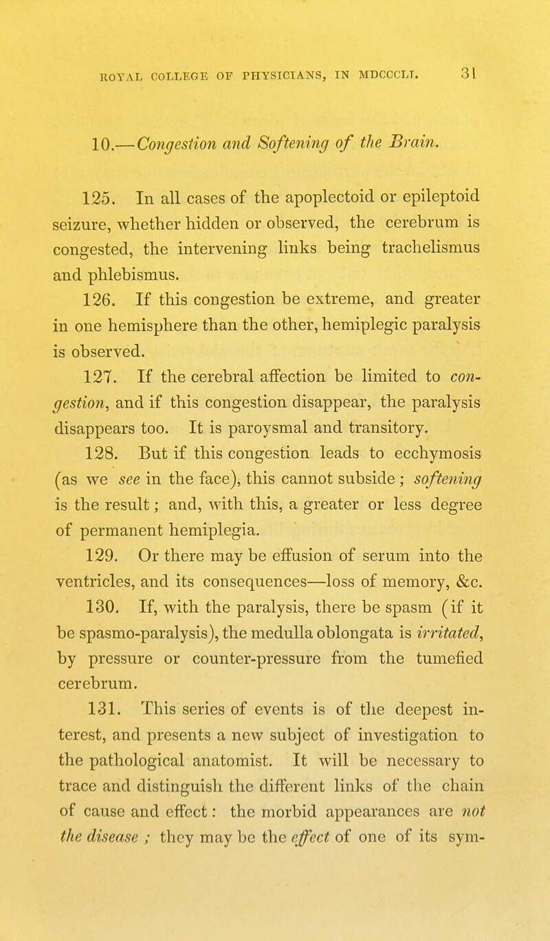 10.— Congestion and Softening of the Brain. 125. In all cases of the apoplectoid or epileptoid seizure, whether hidden or observed, the cerebrum is congested, the intervening links being trachelismus and phlebismus. 126. If this congestion be extreme, and greater in one hemisphere than the other, hemiplegic paralysis is observed. 127. If the cerebral affection be limited to con- gestion, and if this congestion disappear, the paralysis disappears too. It is paroysmal and transitory, 128. But if this congestion leads to ecchymosis (as we see in the face), this cannot subside ; softening is the result; and, with this, a greater or less degree of permanent hemiplegia. 129. Or there may be effusion of serum into the ventricles, and its consequences—loss of memory, &c. 130. If, with the paralysis, there be spasm (if it be spasmo-paralysis), the medulla oblongata is irritated, by pressure or counter-pressure from the tumefied cerebrum. 131. This series of events is of tlie deepest in- terest, and presents a nevv subject of investigation to the pathological anatomist. It will be necessary to trace and distinguish the different links of the chain of cause and effect: the morbid appearances are not the disease ; they may be the effect of one of its sym-