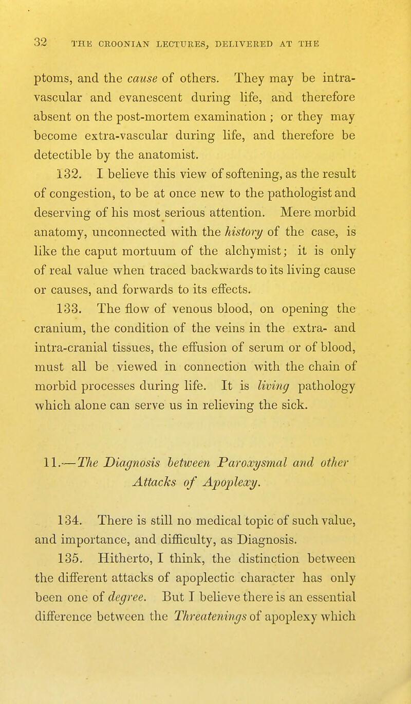 ptoms, and the cause of others. They may be intra- vascular and evanescent during life, and therefore absent on the post-mortem examination ; or they may become extra-vascular during life, and therefore be detectible by the anatomist. 132. I believe this view of softening, as the result of congestion, to be at once new to the pathologist and deserving of his most serious attention. Mere morbid anatomy, unconnected with the history of the case, is like the caput mortuum of the alchymist; it is only of real value when traced backwards to its living cause or causes, and forwards to its effects. 133. The flow of venous blood, on opening the cranium, the condition of the veins in the extra- and intra-cranial tissues, the effusion of serum or of blood, must all be viewed in connection with the chain of morbid processes during life. It is living pathology which alone can serve us in relieving the sick, 11.-—The Diagnosis between Paroxysmal and other Attacks of Apoplexy. 134. There is still no medical topic of such value, and importance, and difficulty, as Diagnosis. 135. Hitherto, I think, the distinction between the different attacks of apoplectic character has only been one of degree. But I believe there is an essential difference between the Threatenings of apoplexy which