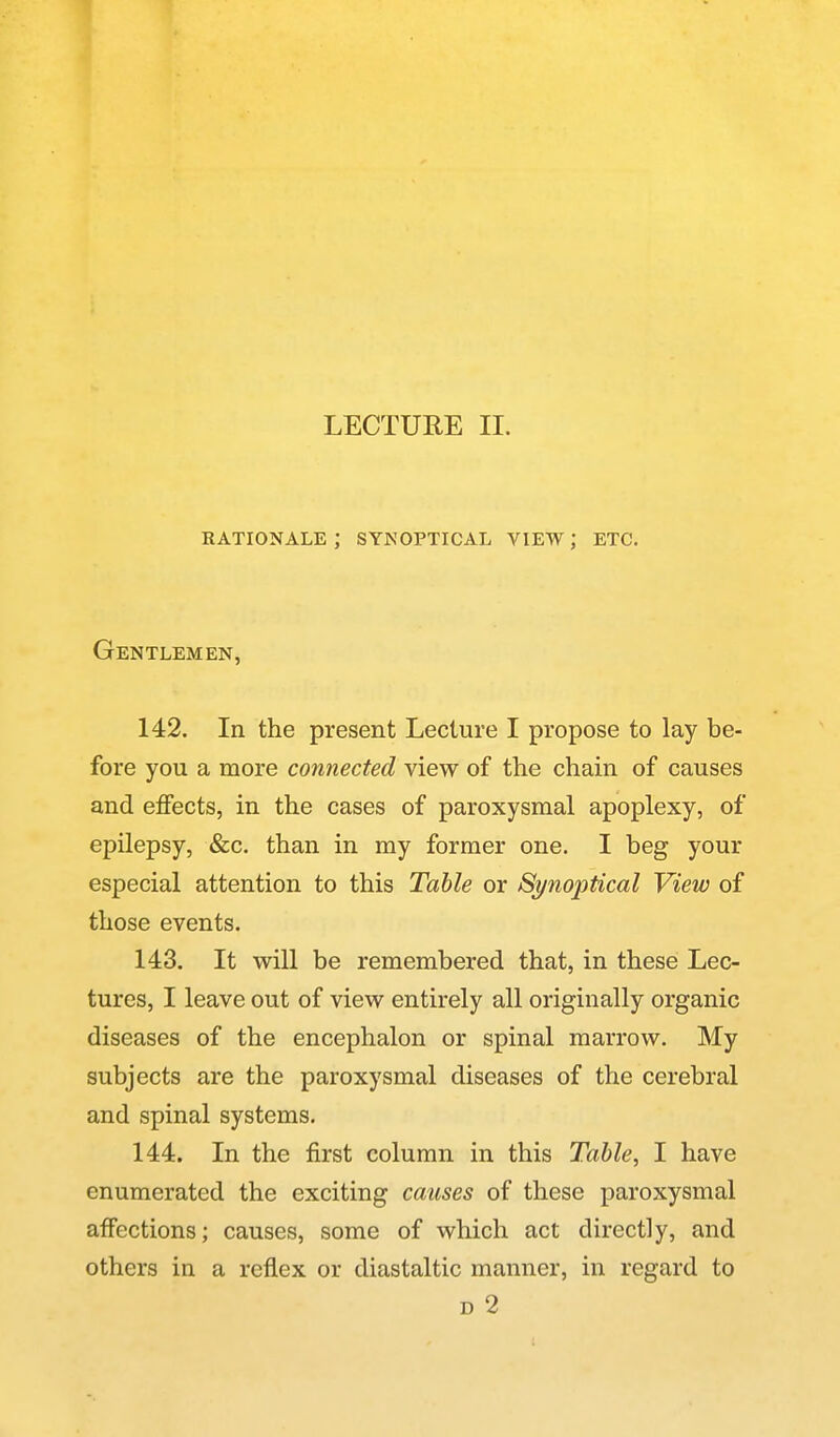 LECTUEE II. rationale ; synoptical view; etc. Gentlemen, 142. In the present Lecture I propose to lay be- fore you a more connected view of the chain of causes and effects, in the cases of paroxysmal apoplexy, of epilepsy, &c. than in my former one. I beg your especial attention to this Table or Synoptical View of those events. 143. It will be remembered that, in these Lec- tures, I leave out of view entirely all originally organic diseases of the encephalon or spinal marrow. My subjects are the paroxysmal diseases of the cerebral and spinal systems. 144. In the first column in this Table, I have enumerated the exciting causes of these paroxysmal affections; causes, some of which act directly, and others in a reflex or diastaltic manner, in regard to D 2