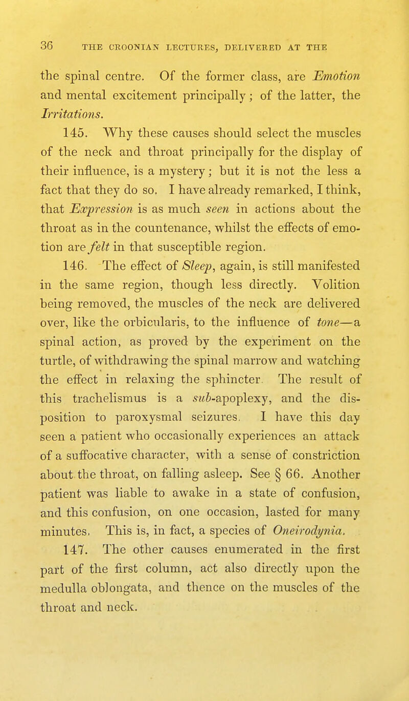 the spinal centre. Of the former class, are Emotion and mental excitement principally ; of the latter, the Irritations. 145. Why these causes should select the muscles of the neck and throat principally for the display of their influence, is a mystery; but it is not the less a fact that they do so. I have already remarked, I think, that Expression is as much seen in actions about the throat as in the countenance, whilst the effects of emo- tion are felt in that susceptible region. 146. The effect of Sleep, again, is still manifested in the same region, though less directly. Volition being removed, the muscles of the neck are delivered over, like the orbicularis, to the influence of tone—a spinal action, as proved by the experiment on the turtle, of withdrawing the spinal marrow and watching the effect in relaxing the sphincter. The result of this trachelismus is a 52^5-apoplexy, and the dis- position to paroxysmal seizures. I have this day seen a patient who occasionally experiences an attack of a suffocative character, with a sense of constriction about the throat, on falling asleep. See § 66. Another patient was liable to awake in a state of confusion, and this confusion, on one occasion, lasted for many minutes. This is, in fact, a species of Oneirodynia. 147. The other causes enumerated in the first part of the first column, act also directly upon the medulla oblongata, and thence on the muscles of the throat and neck.