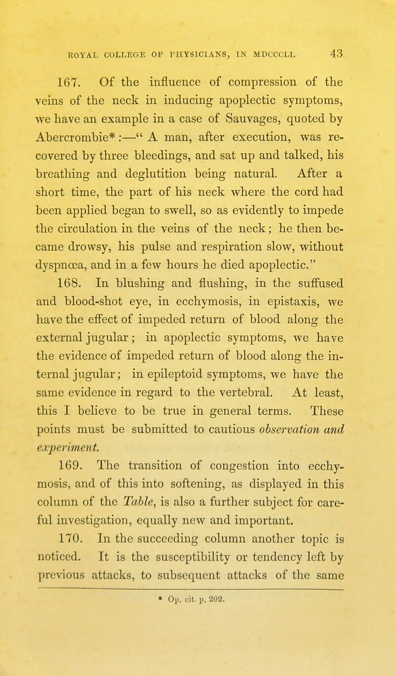 167. Of the influence of compression of the veins of the neck in inducing apoplectic symptoms, we have an example in a case of Sauvages, quoted by Abercrombie*:— A man, after execution, was re- covered by three bleedings, and sat up and talked, his breathing and deglutition being natural. After a short time, the part of his neck where the cord had been applied began to swell, so as evidently to impede the circulation in the veins of the neck; he then be- came drowsy, his pulse and respiration slow, without dyspnoea, and in a few hours he died apoplectic. 168. In blushing and flushing, in the sufiused and blood-shot eye, in ecchymosis, in epistaxis, we have the efi'ect of impeded return of blood along the external jugular; in apoplectic symptoms, we have the evidence of impeded return of blood along the in- ternal jugular; in epileptoid symptoms, we have the same evidence in regard to the vertebral. At least, this I believe to be true in general terms. These points must be submitted to cautious observation and experiment. 169. The transition of congestion into ecchy- mosis, and of this into softening, as displayed in this column of the Table, is also a further subject for care- ful investigation, equally new and important. 170. In the succeeding column another topic is noticed. It is the susceptibility or tendency left by previous attacks, to subsequent attacks of the same