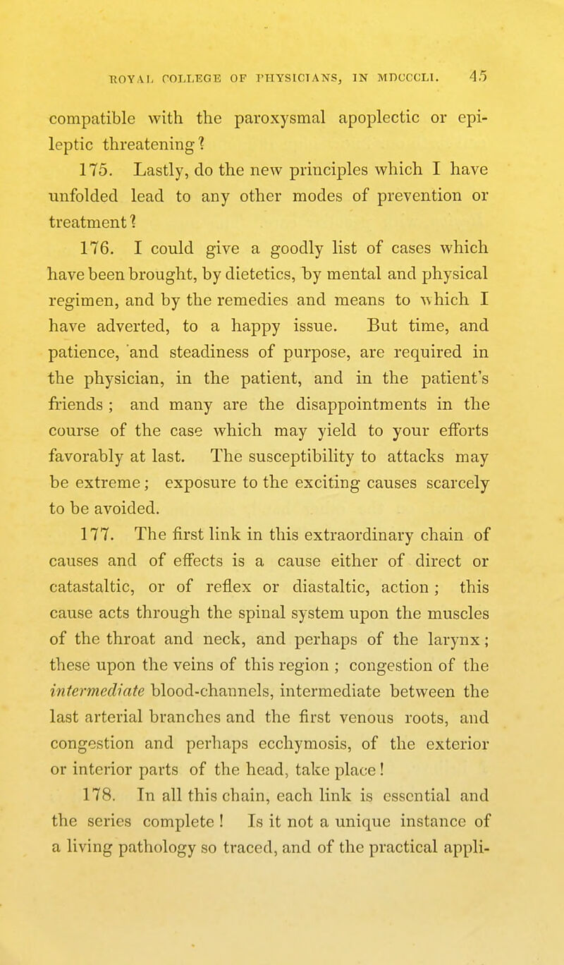 compatible with the paroxysmal apoplectic or epi- leptic threatening'? 175. Lastly, do the new principles which I have unfolded lead to any other modes of prevention or treatment ■? 176. I could give a goodly list of cases which have been brought, by dietetics, by mental and physical regimen, and by the remedies and means to which I have adverted, to a happy issue. But time, and patience, and steadiness of purpose, are required in the physician, in the patient, and in the patient's friends ; and many are the disappointments in the course of the case which may yield to your efforts favorably at last. The susceptibility to attacks may be extreme; exposure to the exciting causes scarcely to be avoided. 177. The first link in this extraordinary chain of causes and of effects is a cause either of direct or catastaltic, or of reflex or diastaltic, action; this cause acts through the spinal system upon the muscles of the throat and neck, and perhaps of the larynx ; these upon the veins of this region ; congestion of the intermediate blood-channels, intermediate between the last arterial branches and the first venous roots, and congestion and perhaps ecchymosis, of the exterior or interior parts of the head, take place! 178. In all this chain, each link is essential and the series complete ! Is it not a unique instance of a living pathology so traced, and of the practical appli-