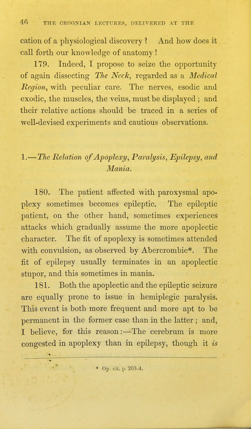 cation of a physiological discovery 1 And how does it call forth our knowledge of anatomy ! 179. Indeed, I propose to seize the opportunity of again dissecting The Neck, regarded as a Medical Region, with peculiar care. The nerves, esodic and exodic, the muscles, the veins, must be displayed ; and their relative actions should be traced in a series of well-devised experiments and cautious observations. 1.—The Relation of Apoplexy, Paralysis, Epilepsy, and Mania. 180. The patient affected with paroxysmal apo- plexy sometimes becomes epileptic. The epileptic patient, on the other hand, sometimes experiences attacks which gradually assume the more apoplectic character. The fit of apoplexy is sometimes attended with convulsion, as observed by Abercrombie*. The fit of epilepsy usually terminates in an apoplectic stupor, and this sometimes in mania. 181. Both the apoplectic and the epileptic seizure are equally prone to issue in hemiplegic paralysis. This event is both more frequent and more apt to be permanent in the former case than in the latter; and, I believe, for this reason:—The cerebrum is more congested in apoplexy than in epilepsy, though it is