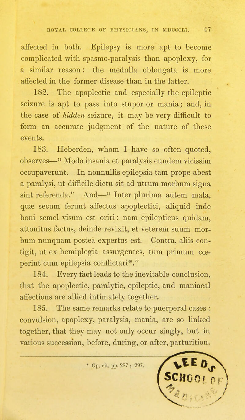 affected in both. Epilepsy is more apt to become a similar reason; the medulla oblongata is more affected in the former disease than in the latter. 182. The apoplectic and especially the epileptic seizure is apt to pass into stupor or mania; and, in the case of hidden seizure, it may be very difficult to form an accurate judgment of the nature of these events. 183. Heberden, whom I have so often quoted, observes— Modo insania et paralysis eundem vicissim occupaverunt. In nonnuUis epilepsia tam prope abest a paralysi, ut difficile dictu sit ad utrum morbum signa sint referenda. And— Inter plurima autem mala, quae secum ferunt affectus apoplectici, aliquid inde boni semel visum est oriri: nam epilepticus quidam, attonitus factus, deinde revixit, et veterem suum mor- bum nunquam postea expertus est. Contra, aliis con- tigit, ut ex hemiplegia assurgentes, tum primum cce- perint cum epilepsia conffictari*. 184. Every fact leads to the inevitable conclusion, that the apoplectic, paralytic, epileptic, and maniacal affections are allied intimately together. 185. The same remarks relate to puerperal cases ; convulsion, apoplexy, paralysis, mania, are so linked together, that they may not only occur singly, but in various succession, before, during, or after, parturition. complicated with spasmo-paralysis than apoplexy, for • Op. cit. pp. 287 ; 297.