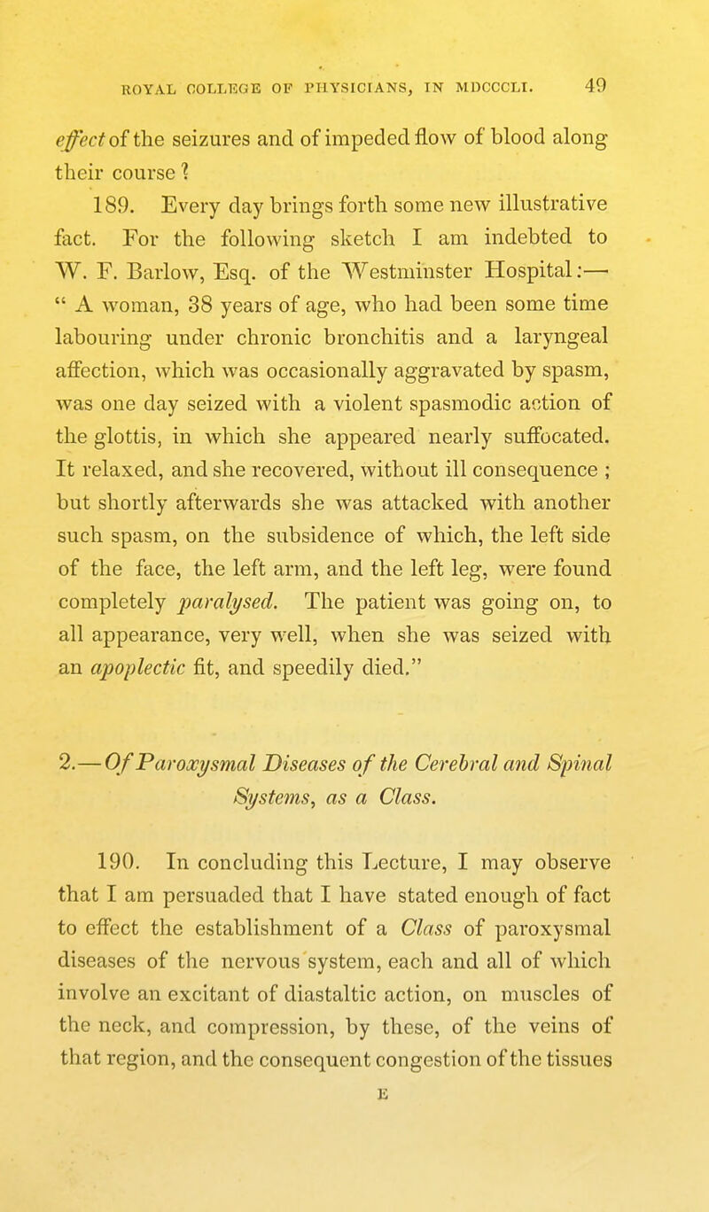 effect oi the seizures and of impeded flow of blood along their course 1 189. Every day brings forth some new illustrative fact. For the following sketch I am indebted to W. F. Barlow, Esq. of the Westminster Hospital;—  A woman, 38 years of age, who had been some time labouring under chronic bronchitis and a laryngeal affection, which was occasionally aggravated by spasm, was one day seized with a violent spasmodic action of the glottis, in which she appeared nearly suffocated. It relaxed, and she recovered, without ill consequence ; but shortly afterwards she was attacked with another such spasm, on the subsidence of which, the left side of the face, the left arm, and the left leg, were found completely paralysed. The patient was going on, to all appearance, very well, when she was seized with an apoplectic fit, and speedily died. 2.— Of Paroxysmal Diseases of the Cerebral and Spinal Systems, as a Class. 190. In concluding this Lecture, I may observe that I am persuaded that I have stated enough of fact to effect the establishment of a Class of paroxysmal diseases of the nervous system, each and all of which involve an excitant of diastaltic action, on muscles of the neck, and compression, by these, of the veins of that region, and the consequent congestion of the tissues E