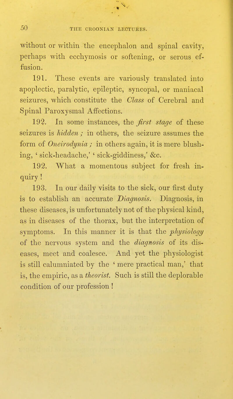 THE CROONIAN LECTURES, without or within the encephalon and spinal cavity, perhaps with ecchymosis or softening, or serous ef- fusion. 191. These events are variously translated into apoplectic, paralytic, epileptic, syncopal, or maniacal seizures, which constitute the Class of Cerebral and Spinal Paroxysmal Affections. 192. In some instances, the first stage of these seizures is hidden ; in others, the seizure assumes the form of Oneirodynia ; in others again, it is mere blush- ing, ' sick-headache,' ' sick-giddiness,' &c. 192. What a momentous subject for fresh in- quiry ! 193. In our daily visits to the sick, our first duty is to establish an accurate Diagnosis. Diagnosis, in these diseases, is unfortunately not of the physical kind, as in diseases of the thorax, but the interpretation of symptoms. In this manner it is that the •physiology of the nervous system and the diagnosis of its dis- eases, meet and coalesce. And yet the physiologist is still calumniated by the ' mere practical man,' that is, the empiric, as a theorist. Such is still the deplorable condition of our profession !