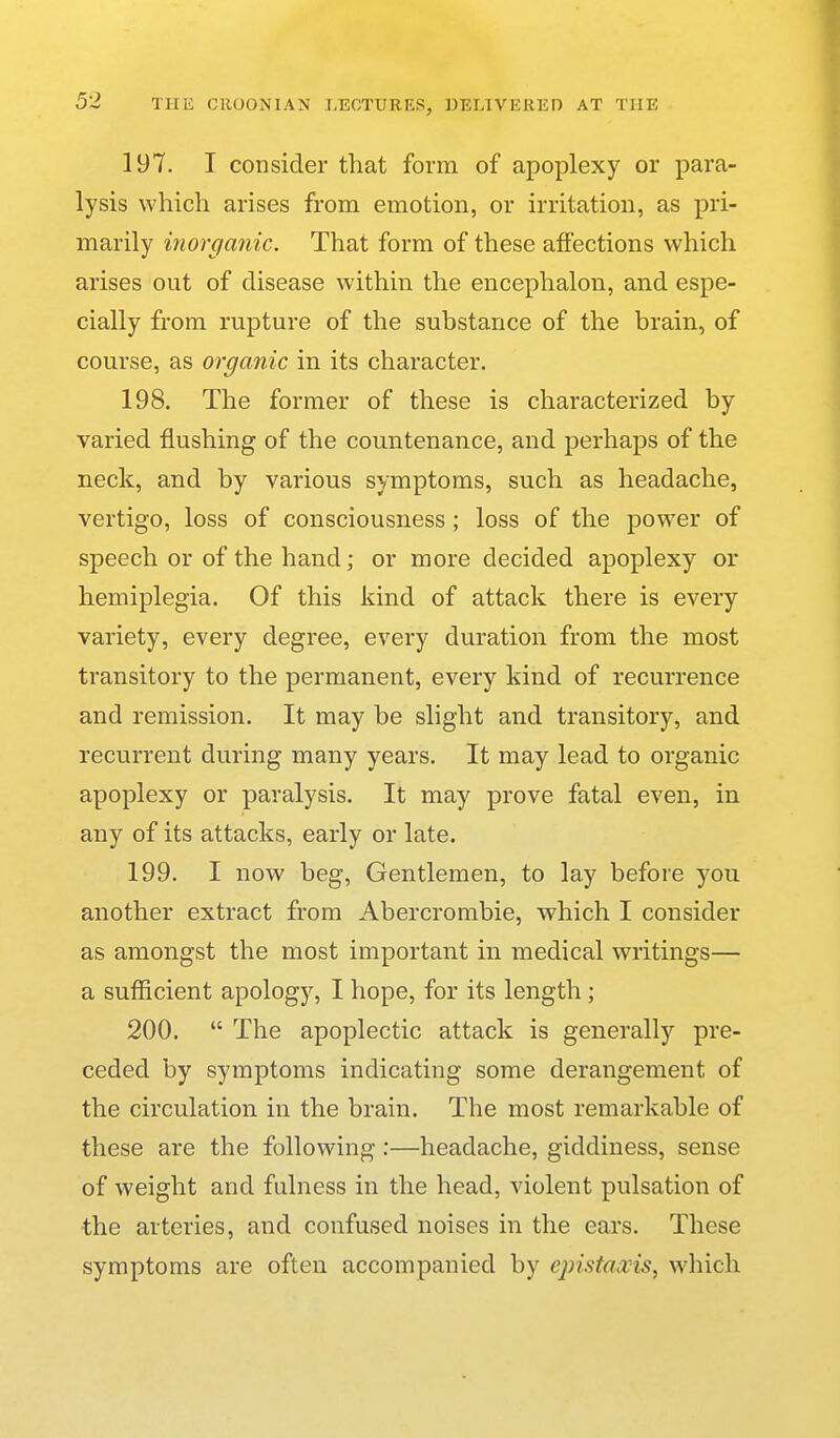 197. I consider that form of apoplexy or para- lysis which arises from emotion, or irritation, as pri- marily inorganic. That form of these affections which arises out of disease within the encephalon, and espe- cially from rupture of the substance of the brain, of course, as organic in its character. 198. The former of these is characterized by varied flushing of the countenance, and perhaps of the neck, and by various symptoms, such as headache, vertigo, loss of consciousness; loss of the power of speech or of the hand; or more decided apoplexy or hemiplegia. Of this kind of attack there is every variety, every degree, every duration from the most transitory to the permanent, every kind of recurrence and remission. It may be slight and transitory, and recurrent during many years. It may lead to organic apoplexy or paralysis. It may prove fatal even, in any of its attacks, early or late. 199. I now beg. Gentlemen, to lay before you another extract from Abercrombie, which I consider as amongst the most important in medical writings— a sufficient apology, I hope, for its length; 200.  The apoplectic attack is generally pre- ceded by symptoms indicating some derangement of the circulation in the brain. The most remarkable of these are the following:—headache, giddiness, sense of weight and fulness in the head, violent pulsation of the arteries, and confused noises in the ears. These symptoms are often accompanied by epistaxis, which