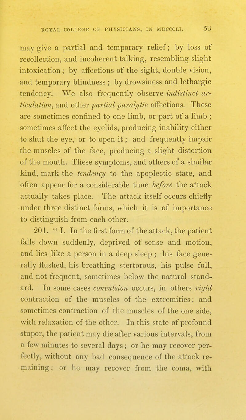 may give a partial and temporary relief; by loss of recollection, and incoherent talking, resembling slight intoxication; by affections of the sight, double vision, and temporary blindness ; by drowsiness and lethargic tendency. We also frequently observe indistinct ar- ticulation^ and other partial paralytic affections. These are sometimes confined to one limb, or part of a limb ; sometimes affect the eyelids, producing inability either to shut the eye, or to open it; and frec|uently impair the muscles of the face, producing a slight distortion of the mouth. These symptoms, and others of a similar kind, mark the tendency to the apoplectic state, and often appear for a considerable time before the attack actually takes place. The attack itself occurs chiefly under three distinct forms, which it is of importance to distinguish from each other. 201.  I. In the first form of the attack, the patient falls down suddenly, deprived of sense and motion, and lies like a person in a deep sleep ; his face gene- rally flushed, his breathing stertorous, his pulse full, and not frequent, sometimes below the natural stand- ard. In some cases convulsion occurs, in others rigid contraction of the muscles of the extremities; and sometimes contraction of the muscles of the one side, with relaxation of the other. In this state of profound stupor, the patient may die after various intervals, from a few minutes to several days; or he may recover per- fectly, without any bad consequence of the attack re- maining; or he may recover from the coma, with