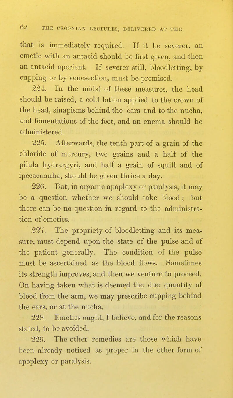 that is immediately required. If it be severer, an emetic with an antacid should be first given, and then an antacid aperient. If severer still, bloodletting, by cupping or by venesection, must be premised. 224. In the midst of these measures, the head should be raised, a cold lotion applied to the crown of the head, sinapisms behind the ears and to the nucha, and fomentations of the feet, and an enema should be administered. 225. Afterwards, the tenth part of a grain of the chloride of mercury, two grains and a half of the pilula hydrargyri, and half a grain of squill and of ipecacuanha, should be given thrice a day. 226. But, in organic apoplexy or paralysis, it may be a question whether we should take blood; but there can be no question in regard to the administra- tion of emetics. 227. The propriety of bloodletting and its mea- sure, must depend upon the state of the pulse and of the patient generally. The condition of the pulse must be ascertained as the blood flows. Sometimes its strength improves, and then we venture to proceed. On having taken what is deemed the due quantity of blood from the arm, we may prescribe cupping behind the ears, or at the nucha. 228. Emetics ought, I believe, and for the reasons stated, to be avoided. 229. The other remedies are those which have been already noticed as proper in the other form of apoplexy or paralysis.