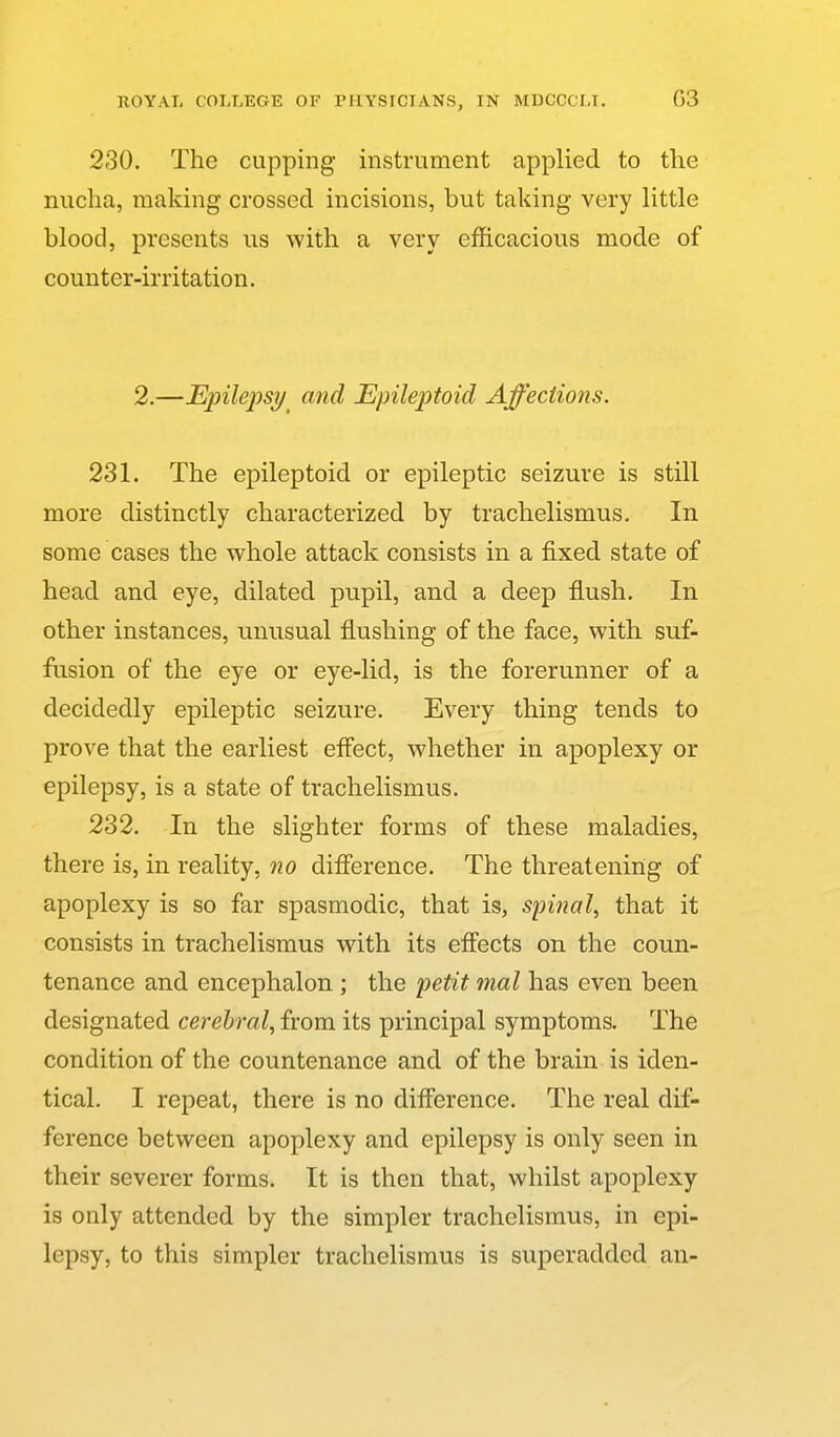 230. The cupping instrument applied to the nucha, making crossed incisions, but taking very little blood, presents us with a very efficacious mode of counter-irritation. 2.—Epilepsi/ and Epileptoid Affeciions. 231. The epileptoid or epileptic seizure is still more distinctly characterized by trachelismus. In some cases the whole attack consists in a fixed state of head and eye, dilated pupil, and a deep flush. In other instances, unusual flushing of the face, with suf- fusion of the eye or eye-lid, is the forerunner of a decidedly epileptic seizure. Every thing tends to prove that the earliest eflect, whether in apoplexy or epilepsy, is a state of trachelismus. 232. In the slighter forms of these maladies, there is, in reality, no difierence. The threatening of apoplexy is so far spasmodic, that is, spinal^ that it consists in trachelismus with its effects on the coun- tenance and encephalon ; the petit mal has even been designated cerebral^ from its principal symptoms. The condition of the countenance and of the brain is iden- tical. I repeat, there is no difference. The real dif- ference between apoplexy and epilepsy is only seen in their severer forms. It is then that, whilst apoplexy is only attended by the simpler trachelismus, in epi- lepsy, to this simpler trachelismus is superadded an-