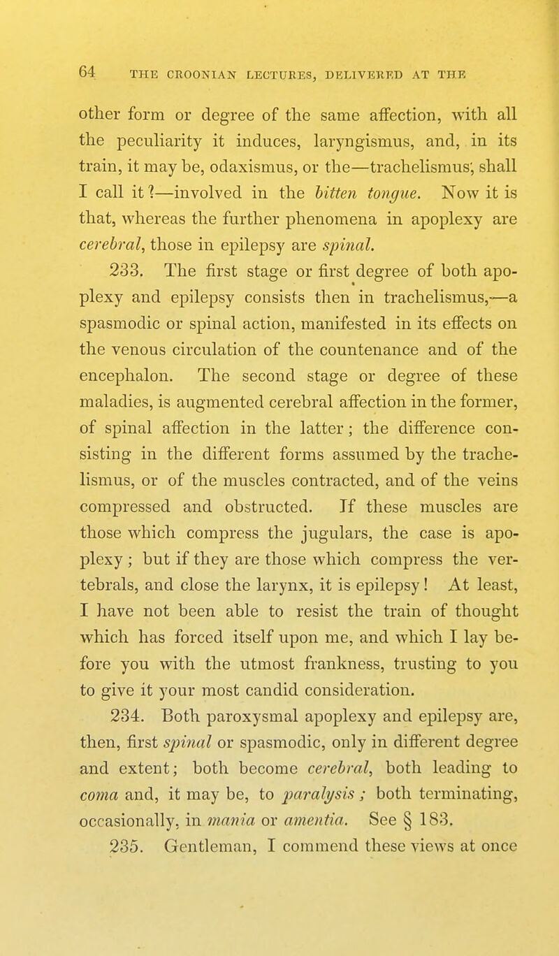 other form or degree of the same aiFection, with all the peculiarity it induces, laryngismus, and, in its train, it may be, odaxismus, or the—trachelisraus; shall I call it 1—involved in the bitten tongue. Now it is that, whereas the further phenomena in apoplexy are cerebral, those in epilepsy are spinal. 233. The first stage or first degree of both apo- plexy and epilepsy consists then in trachelismus,—a spasmodic or spinal action, manifested in its effects on the venous circulation of the countenance and of the encephalon. The second stage or degree of these maladies, is augmented cerebral afiection in the former, of spinal afiection in the latter; the diflference con- sisting in the different forms assumed by the trache- lismus, or of the muscles contracted, and of the veins compressed and obstructed. If these muscles are those which compress the jugulars, the case is apo- plexy ; but if they are those which compress the ver- tebrals, and close the larynx, it is epilepsy! At least, I have not been able to resist the train of thought which has forced itself upon me, and which I lay be- fore you with the utmost frankness, trusting to you to give it your most candid consideration. 234. Both paroxysmal apoplexy and epilepsy are, then, first spinal or spasmodic, only in different degree and extent; both become cerebral, both leading to coma and, it may be, to paralysis ; both terminating, occasionally, in mania or amentia. See § 183. 235. Gentleman, I commend these views at once
